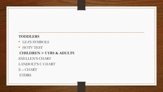 TODDLERS
• LEA’S SYMBOLS
• HOTV TEST
CHILDREN > 5 YRS & ADULTS
SNELLEN’S CHART
LANDOLT’S C CHART
E – CHART
ETDRS
 