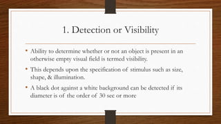 1. Detection or Visibility
• Ability to determine whether or not an object is present in an
otherwise empty visual field is termed visibility.
• This depends upon the specification of stimulus such as size,
shape, & illumination.
• A black dot against a white background can be detected if its
diameter is of the order of 30 sec or more
 