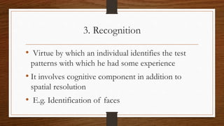 3. Recognition
• Virtue by which an individual identifies the test
patterns with which he had some experience
• It involves cognitive component in addition to
spatial resolution
• E.g. Identification of faces
 