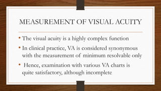 MEASUREMENT OF VISUAL ACUITY
• The visual acuity is a highly complex function
• In clinical practice, VA is considered synonymous
with the measurement of minimum resolvable only
• Hence, examination with various VA charts is
quite satisfactory, although incomplete
 