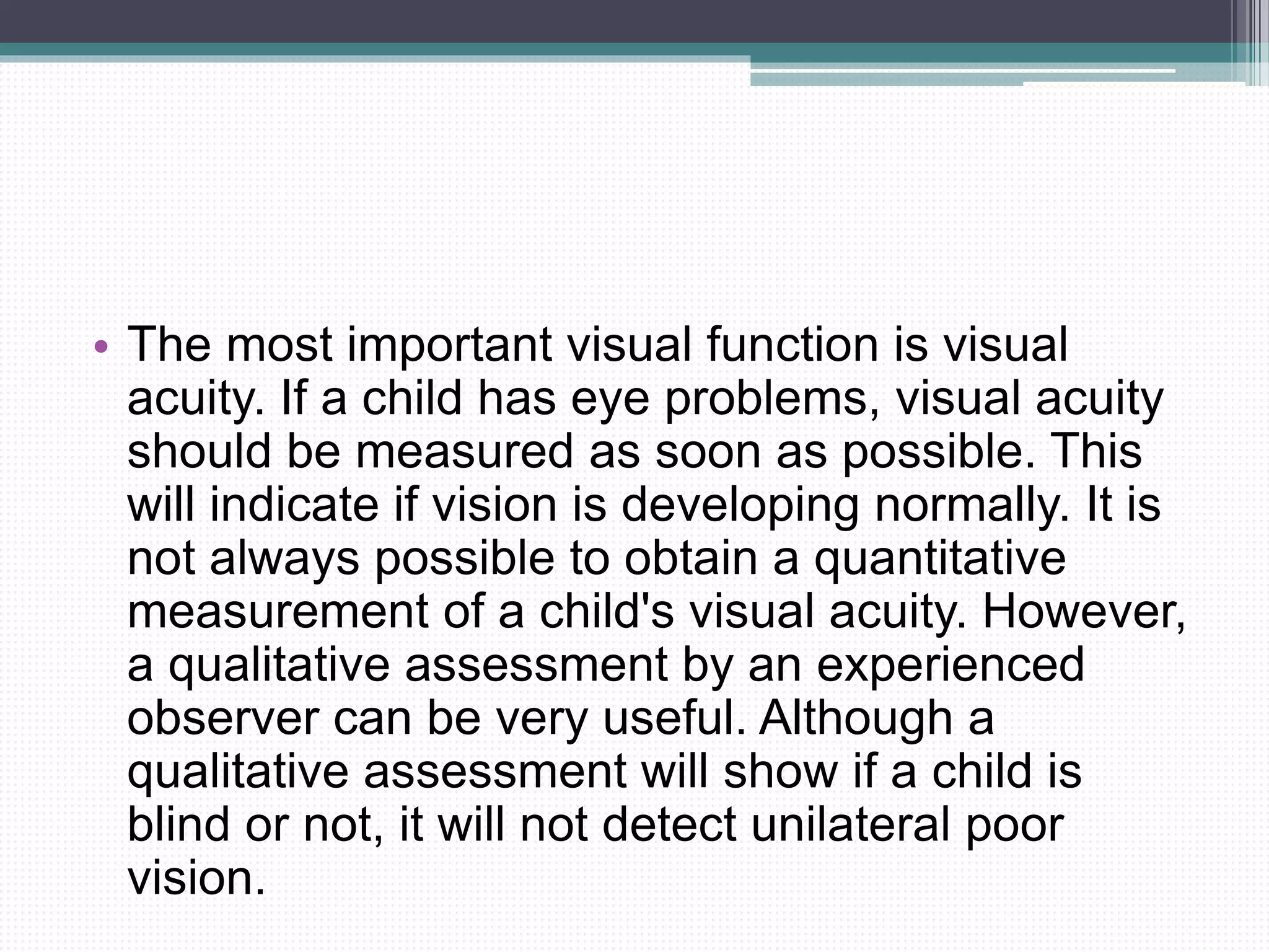 • The most important visual function is visual
acuity. If a child has eye problems, visual acuity
should be measured as soon as possible. This
will indicate if vision is developing normally. It is
not always possible to obtain a quantitative
measurement of a child's visual acuity. However,
a qualitative assessment by an experienced
observer can be very useful. Although a
qualitative assessment will show if a child is
blind or not, it will not detect unilateral poor
vision.
 