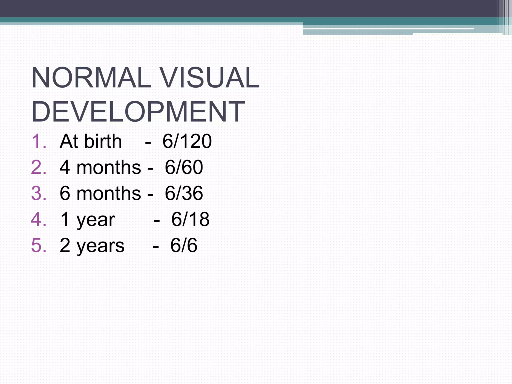 NORMAL VISUAL
DEVELOPMENT
1. At birth - 6/120
2. 4 months - 6/60
3. 6 months - 6/36
4. 1 year - 6/18
5. 2 years - 6/6
 