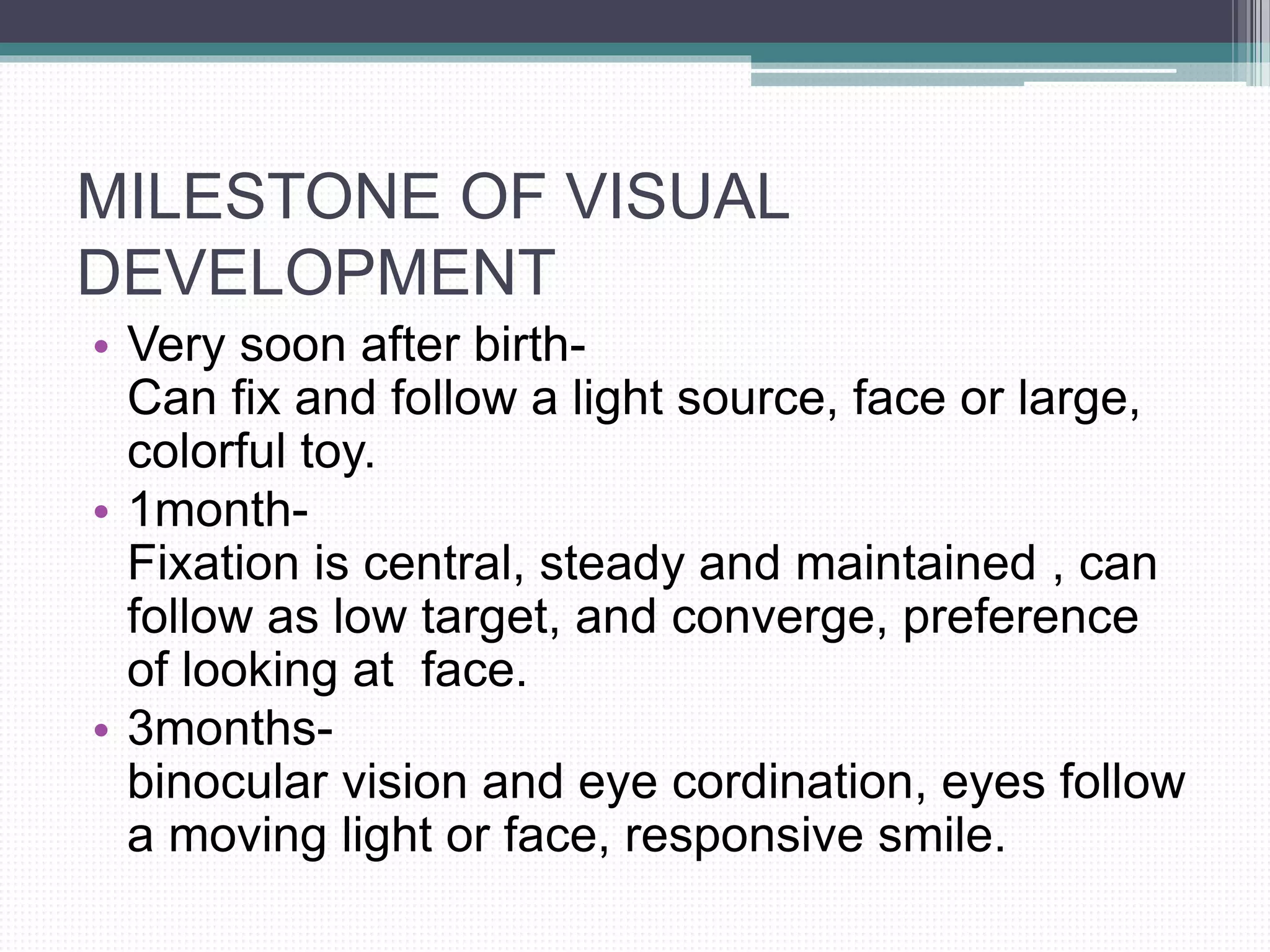 MILESTONE OF VISUAL
DEVELOPMENT
• Very soon after birth-
Can fix and follow a light source, face or large,
colorful toy.
• 1month-
Fixation is central, steady and maintained , can
follow as low target, and converge, preference
of looking at face.
• 3months-
binocular vision and eye cordination, eyes follow
a moving light or face, responsive smile.
 