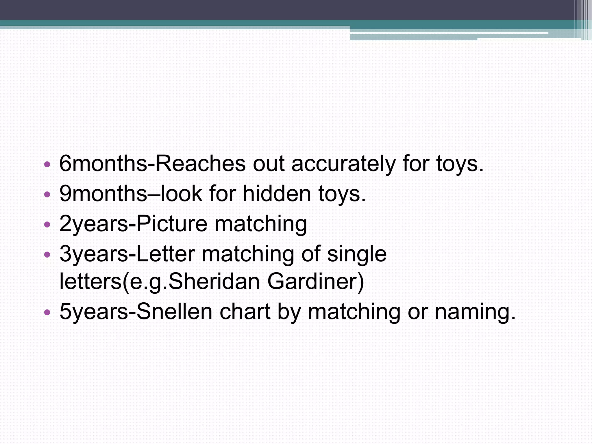 • 6months-Reaches out accurately for toys.
• 9months–look for hidden toys.
• 2years-Picture matching
• 3years-Letter matching of single
letters(e.g.Sheridan Gardiner)
• 5years-Snellen chart by matching or naming.
 