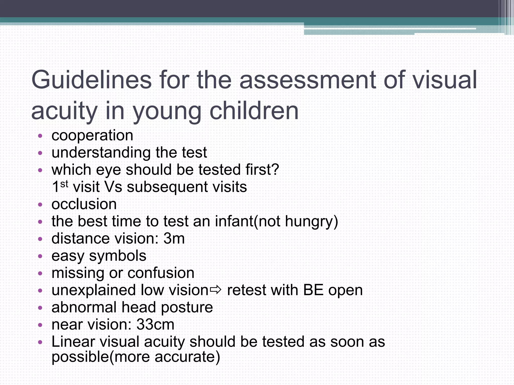Guidelines for the assessment of visual
acuity in young children
• cooperation
• understanding the test
• which eye should be tested first?
1st visit Vs subsequent visits
• occlusion
• the best time to test an infant(not hungry)
• distance vision: 3m
• easy symbols
• missing or confusion
• unexplained low vision retest with BE open
• abnormal head posture
• near vision: 33cm
• Linear visual acuity should be tested as soon as
possible(more accurate)
 