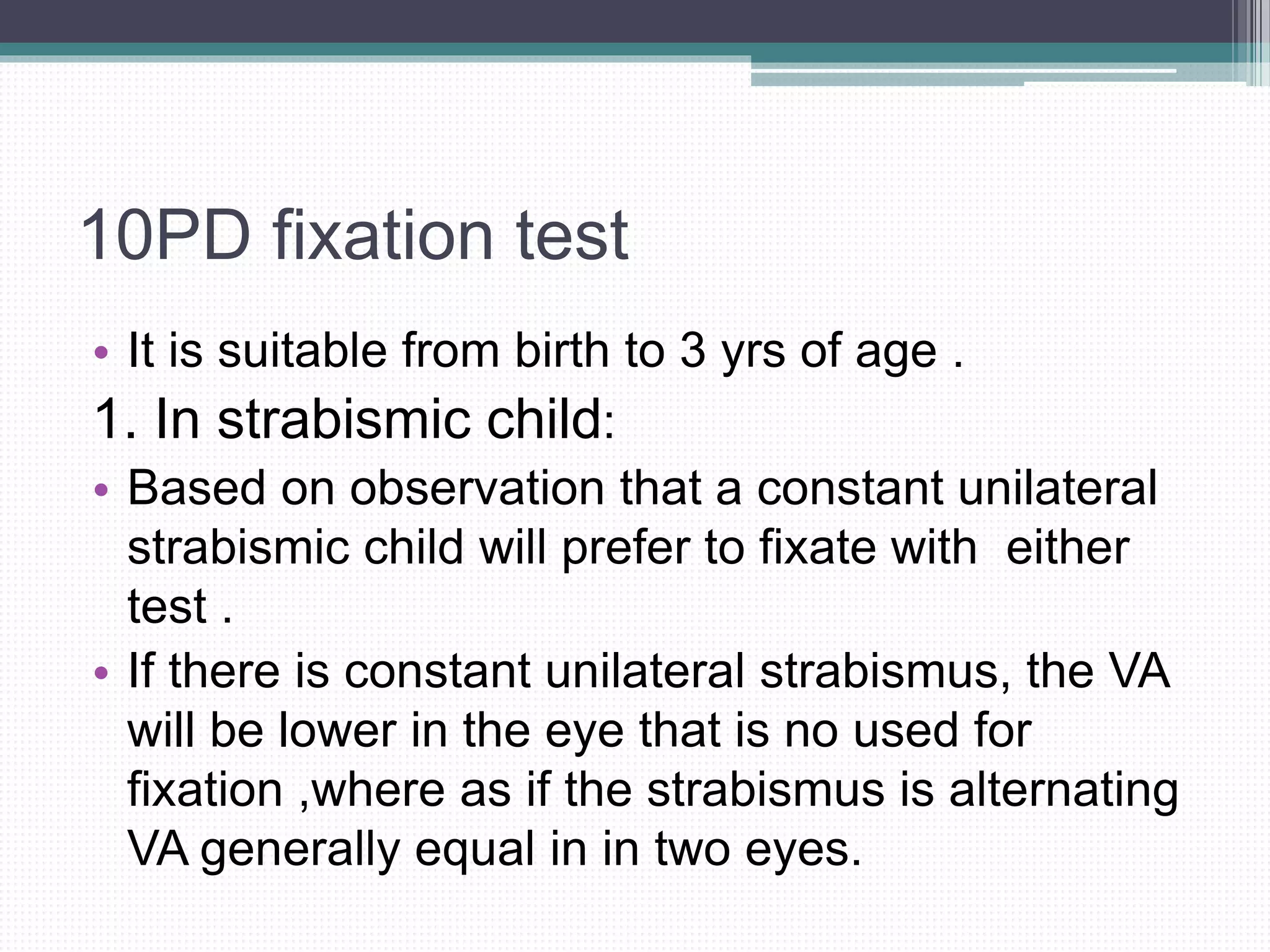 10PD fixation test
• It is suitable from birth to 3 yrs of age .
1. In strabismic child:
• Based on observation that a constant unilateral
strabismic child will prefer to fixate with either
test .
• If there is constant unilateral strabismus, the VA
will be lower in the eye that is no used for
fixation ,where as if the strabismus is alternating
VA generally equal in in two eyes.
 