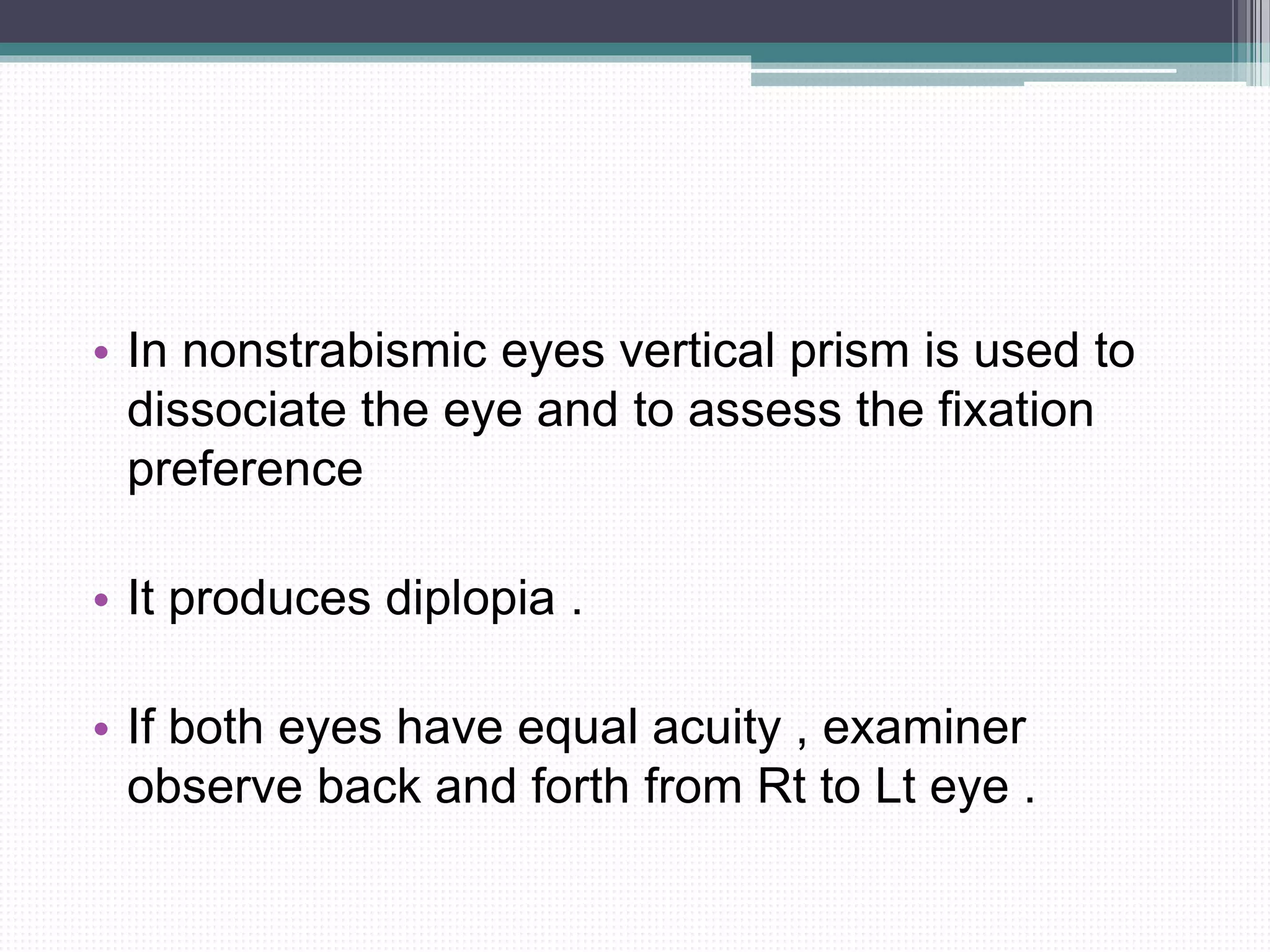 • In nonstrabismic eyes vertical prism is used to
dissociate the eye and to assess the fixation
preference
• It produces diplopia .
• If both eyes have equal acuity , examiner
observe back and forth from Rt to Lt eye .
 