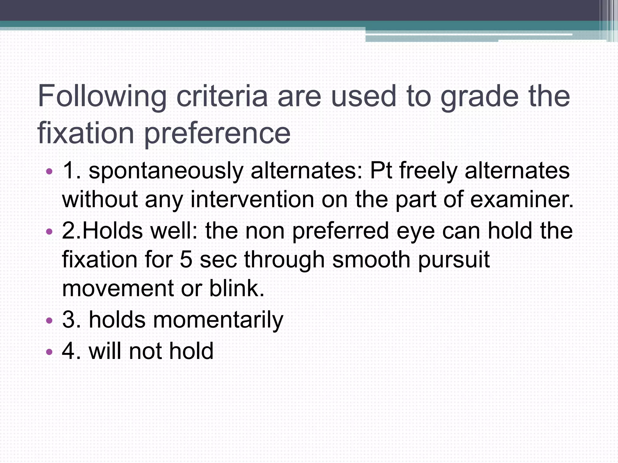 Following criteria are used to grade the
fixation preference
• 1. spontaneously alternates: Pt freely alternates
without any intervention on the part of examiner.
• 2.Holds well: the non preferred eye can hold the
fixation for 5 sec through smooth pursuit
movement or blink.
• 3. holds momentarily
• 4. will not hold
 