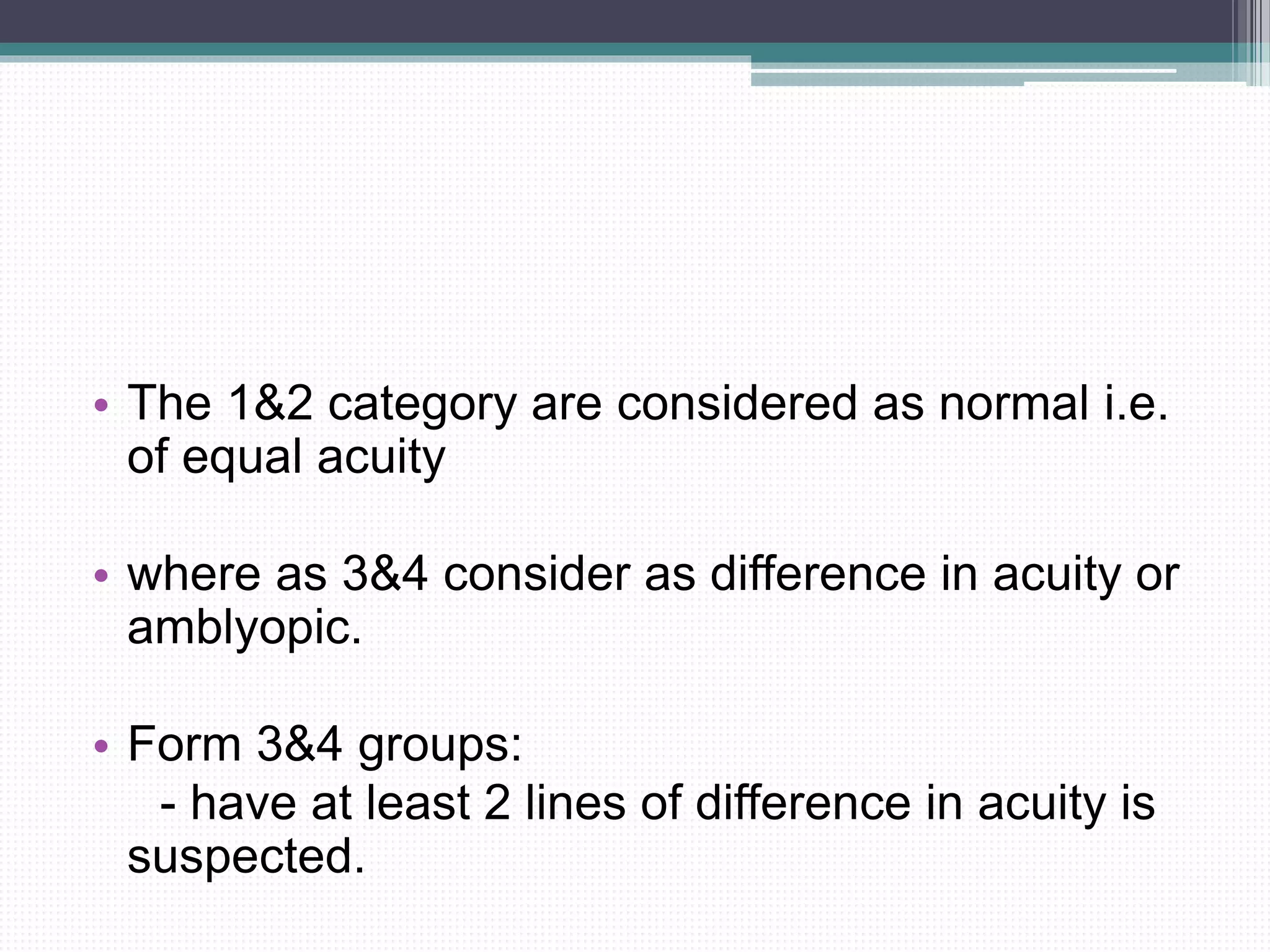 • The 1&2 category are considered as normal i.e.
of equal acuity
• where as 3&4 consider as difference in acuity or
amblyopic.
• Form 3&4 groups:
- have at least 2 lines of difference in acuity is
suspected.
 
