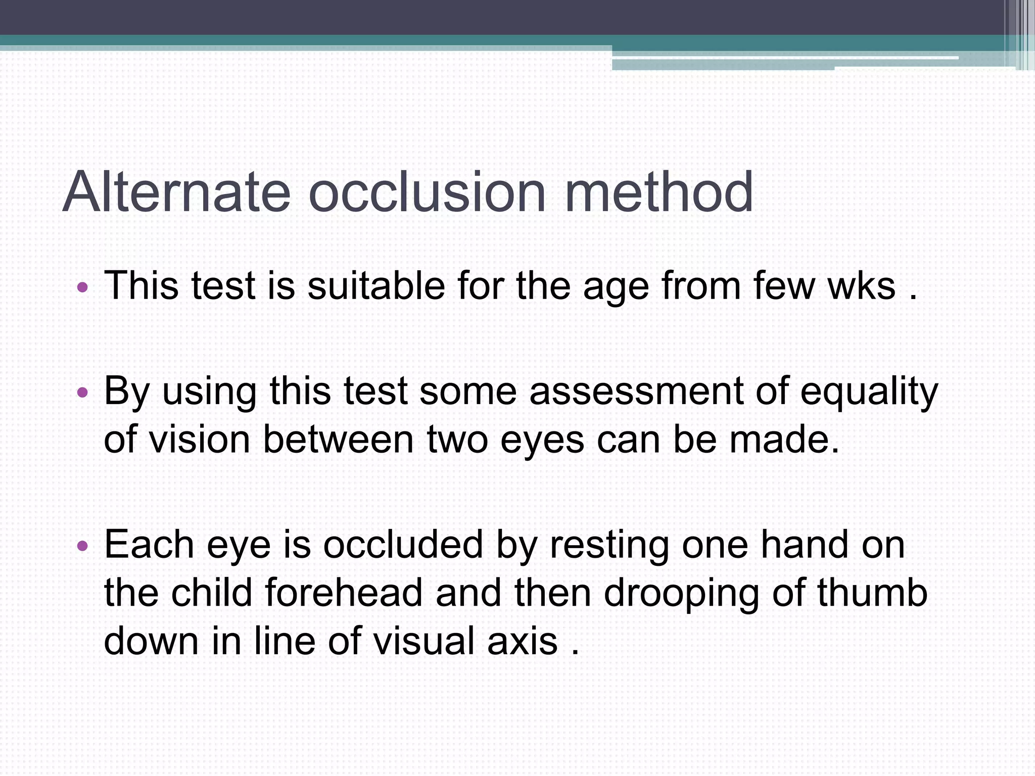 Alternate occlusion method
• This test is suitable for the age from few wks .
• By using this test some assessment of equality
of vision between two eyes can be made.
• Each eye is occluded by resting one hand on
the child forehead and then drooping of thumb
down in line of visual axis .
 