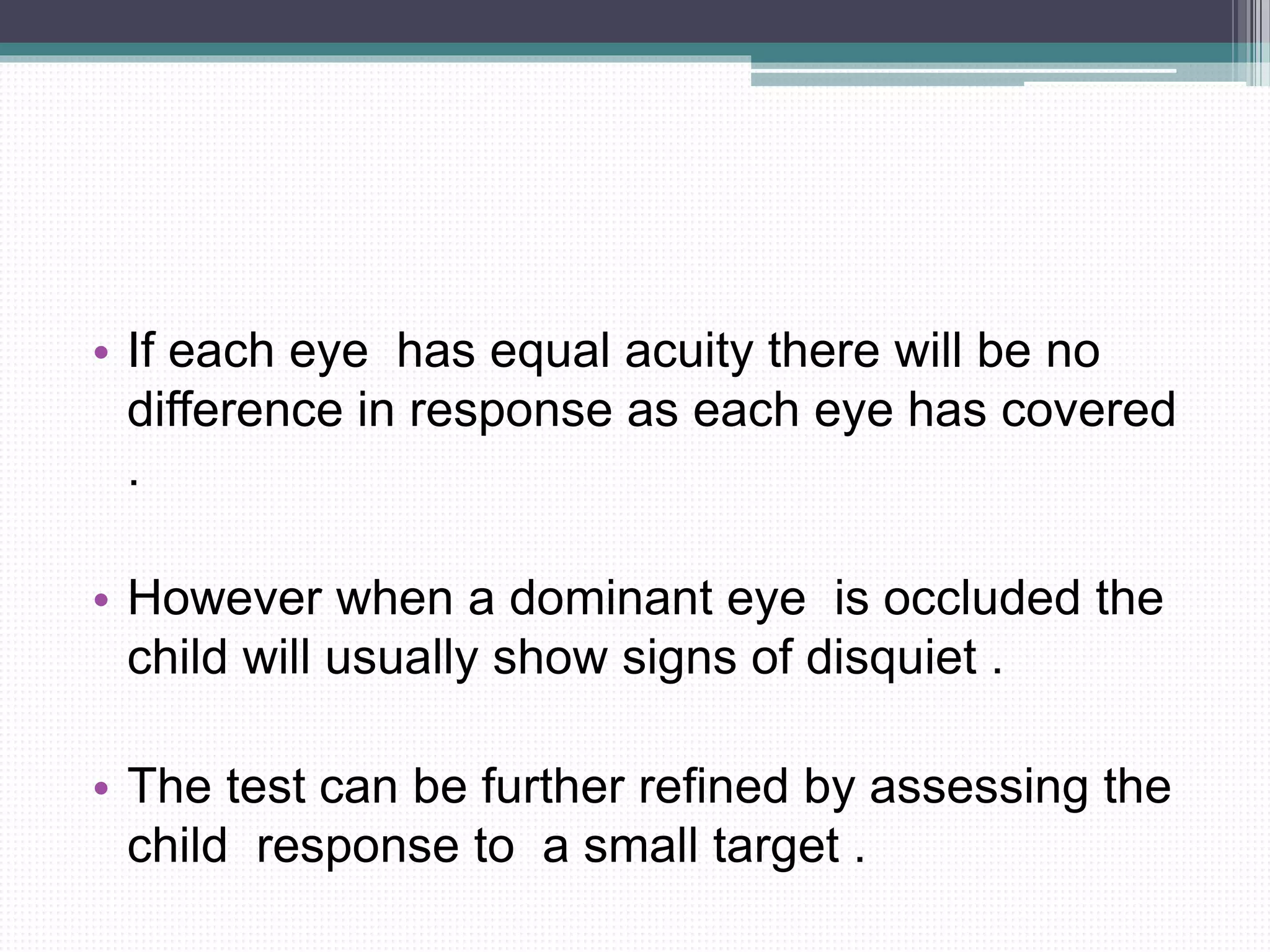 • If each eye has equal acuity there will be no
difference in response as each eye has covered
.
• However when a dominant eye is occluded the
child will usually show signs of disquiet .
• The test can be further refined by assessing the
child response to a small target .
 