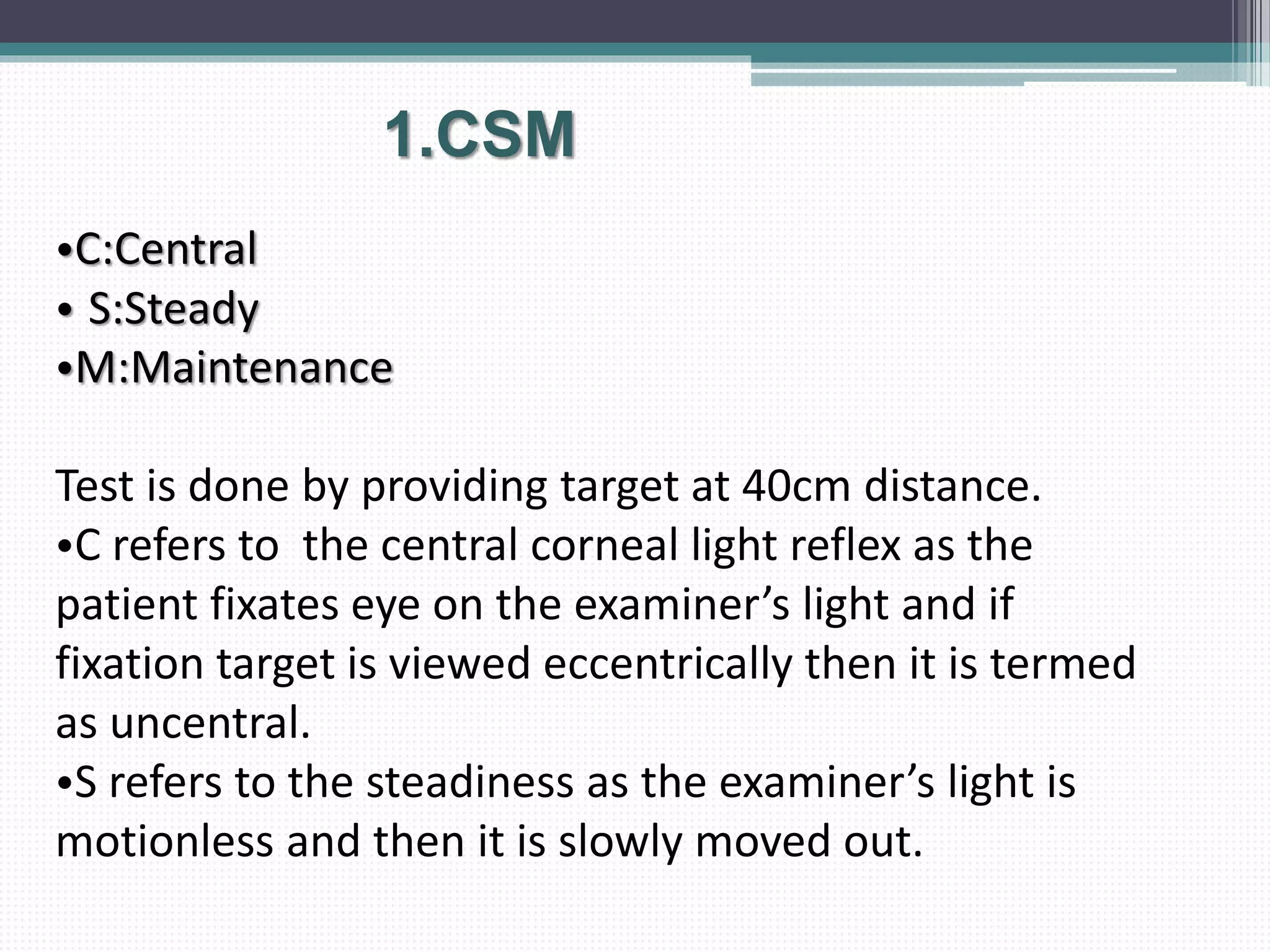 •C:Central
• S:Steady
•M:Maintenance
Test is done by providing target at 40cm distance.
•C refers to the central corneal light reflex as the
patient fixates eye on the examiner’s light and if
fixation target is viewed eccentrically then it is termed
as uncentral.
•S refers to the steadiness as the examiner’s light is
motionless and then it is slowly moved out.
1.CSM
 