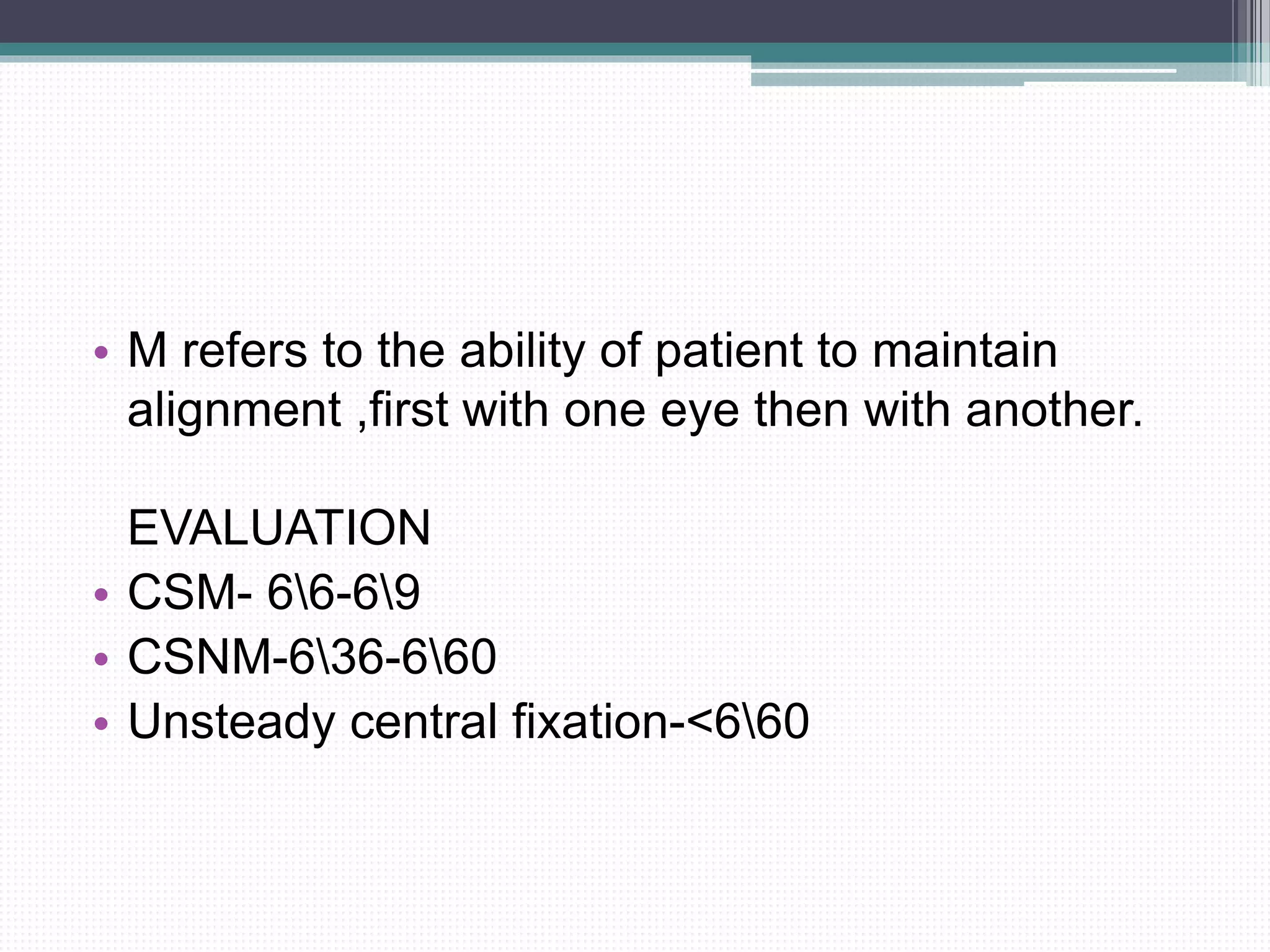• M refers to the ability of patient to maintain
alignment ,first with one eye then with another.
EVALUATION
• CSM- 66-69
• CSNM-636-660
• Unsteady central fixation-<660
 