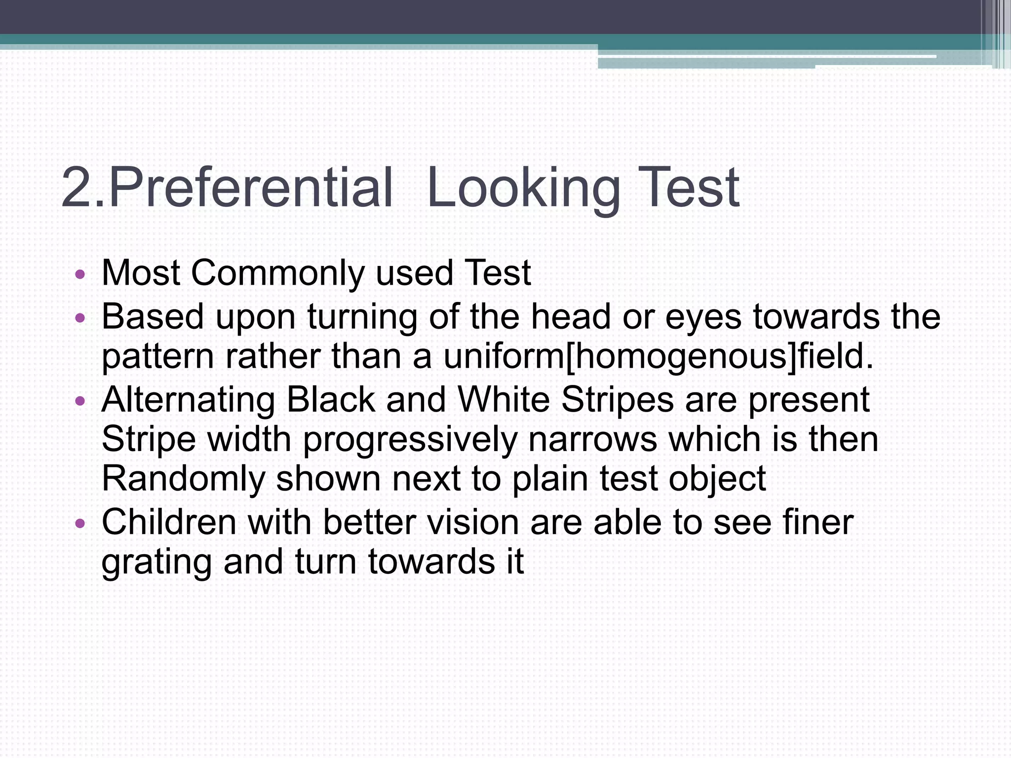 2.Preferential Looking Test
• Most Commonly used Test
• Based upon turning of the head or eyes towards the
pattern rather than a uniform[homogenous]field.
• Alternating Black and White Stripes are present
Stripe width progressively narrows which is then
Randomly shown next to plain test object
• Children with better vision are able to see finer
grating and turn towards it
 