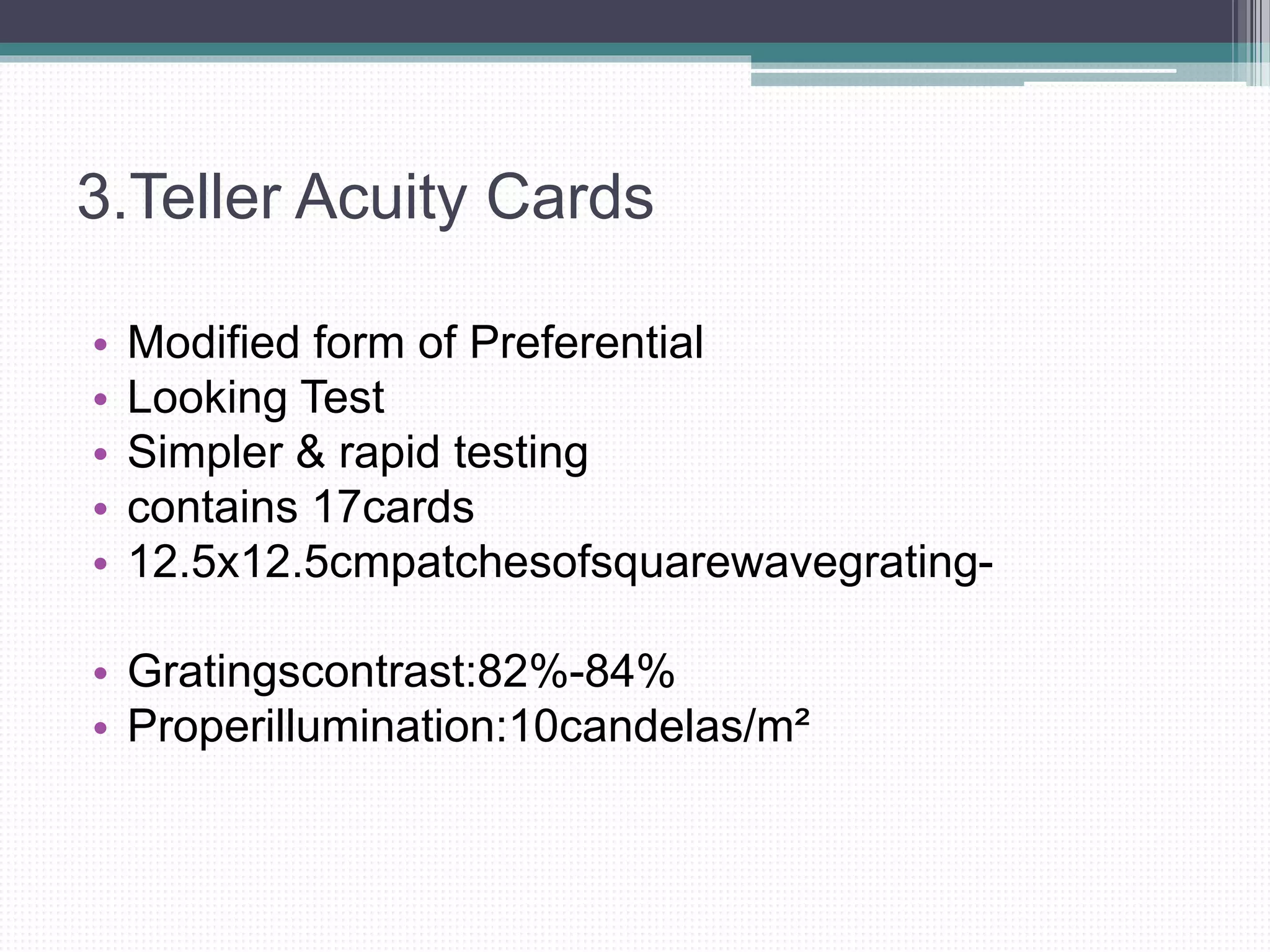 3.Teller Acuity Cards
• Modified form of Preferential
• Looking Test
• Simpler & rapid testing
• contains 17cards
• 12.5x12.5cmpatchesofsquarewavegrating-
• Gratingscontrast:82%-84%
• Properillumination:10candelas/m²
 