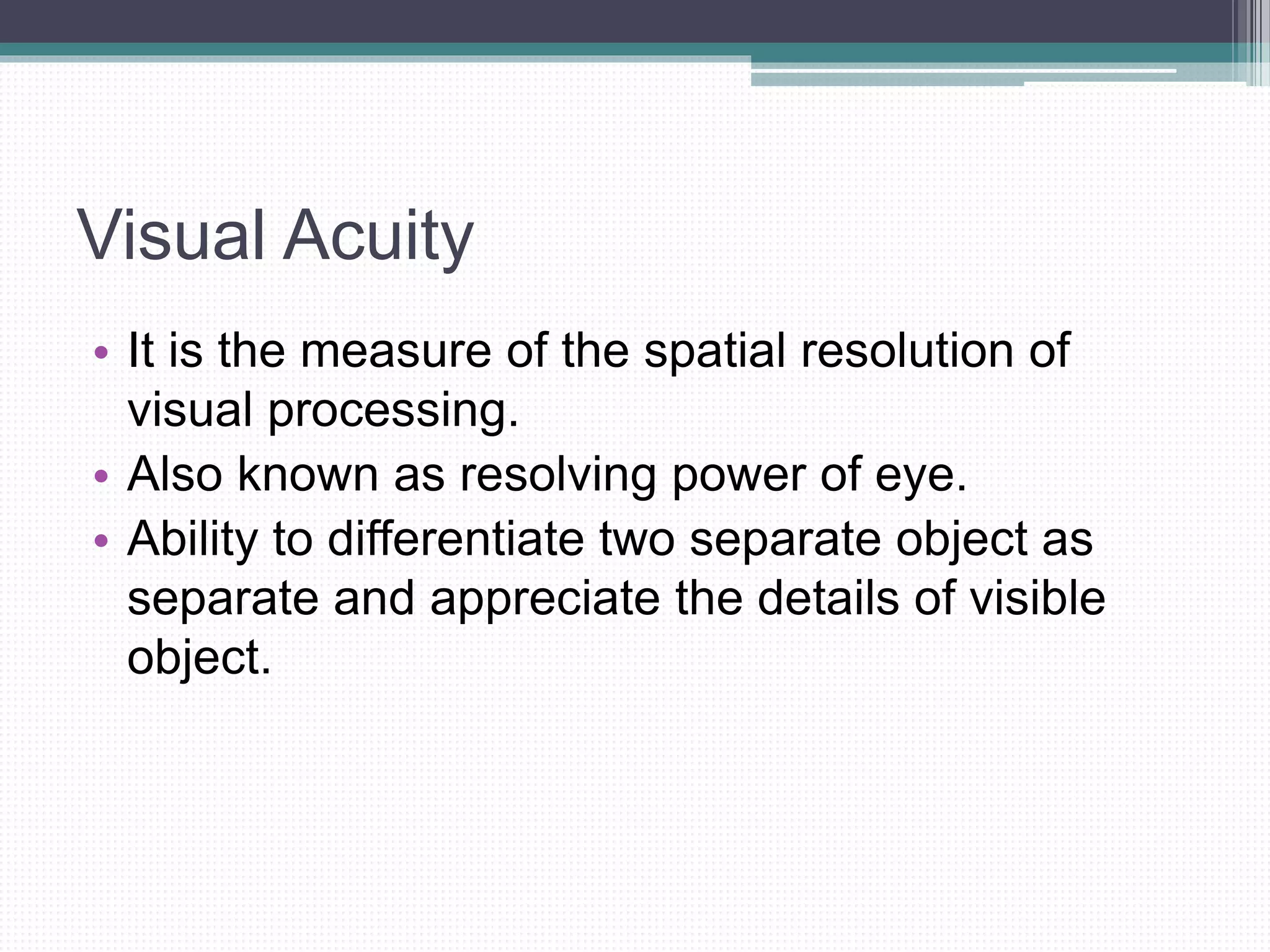 Visual Acuity
• It is the measure of the spatial resolution of
visual processing.
• Also known as resolving power of eye.
• Ability to differentiate two separate object as
separate and appreciate the details of visible
object.
 