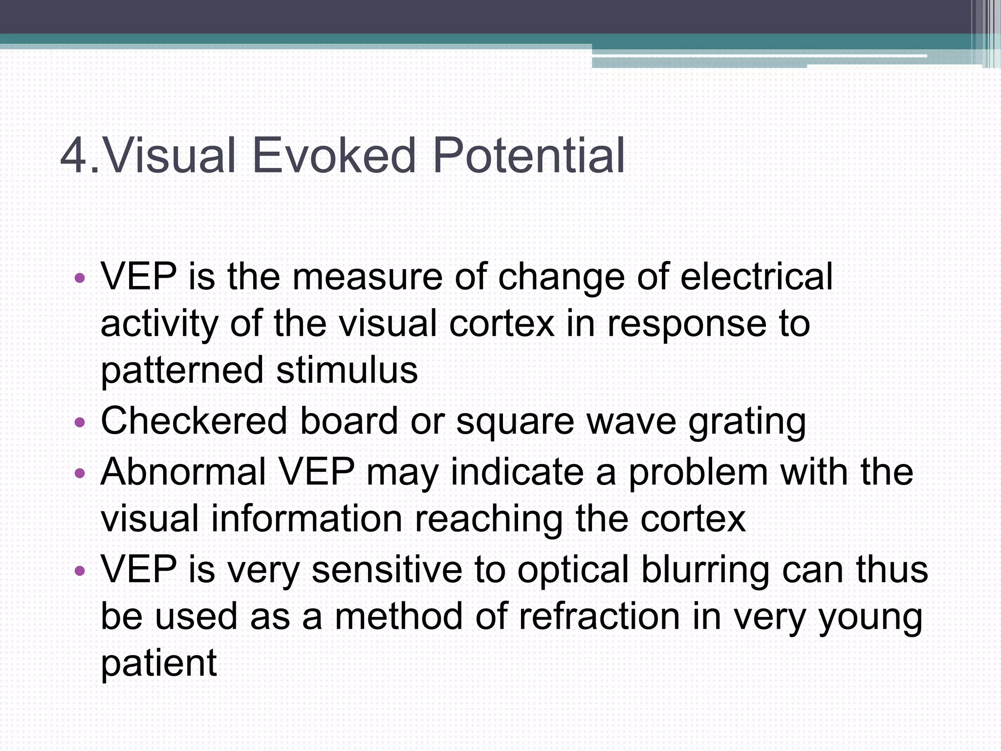 4.Visual Evoked Potential
• VEP is the measure of change of electrical
activity of the visual cortex in response to
patterned stimulus
• Checkered board or square wave grating
• Abnormal VEP may indicate a problem with the
visual information reaching the cortex
• VEP is very sensitive to optical blurring can thus
be used as a method of refraction in very young
patient
 