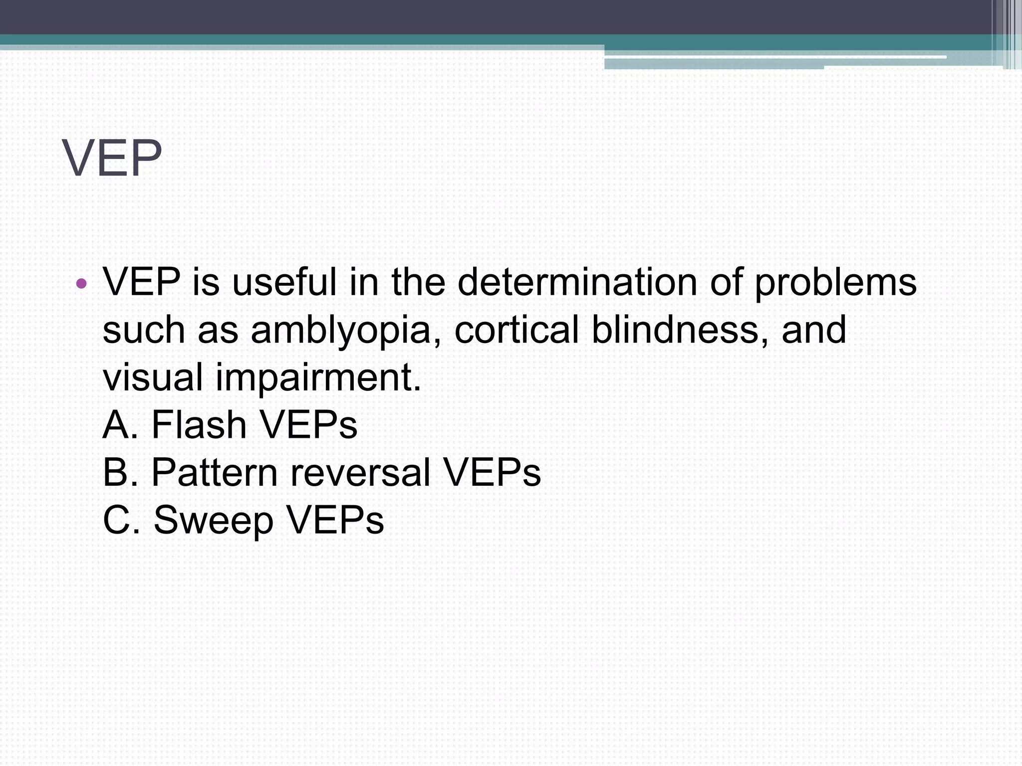 VEP
• VEP is useful in the determination of problems
such as amblyopia, cortical blindness, and
visual impairment.
A. Flash VEPs
B. Pattern reversal VEPs
C. Sweep VEPs
 