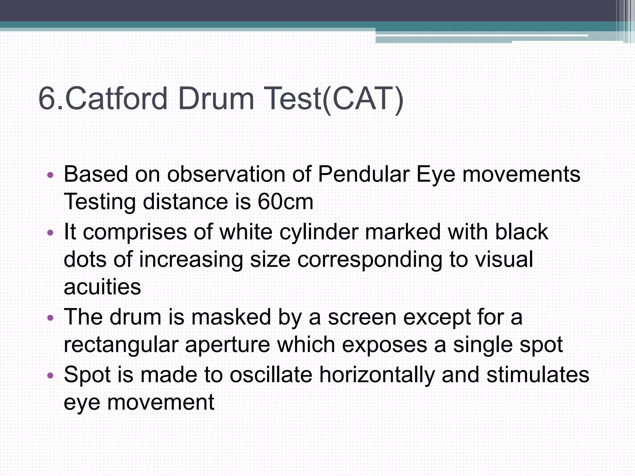 6.Catford Drum Test(CAT)
• Based on observation of Pendular Eye movements
Testing distance is 60cm
• It comprises of white cylinder marked with black
dots of increasing size corresponding to visual
acuities
• The drum is masked by a screen except for a
rectangular aperture which exposes a single spot
• Spot is made to oscillate horizontally and stimulates
eye movement
 