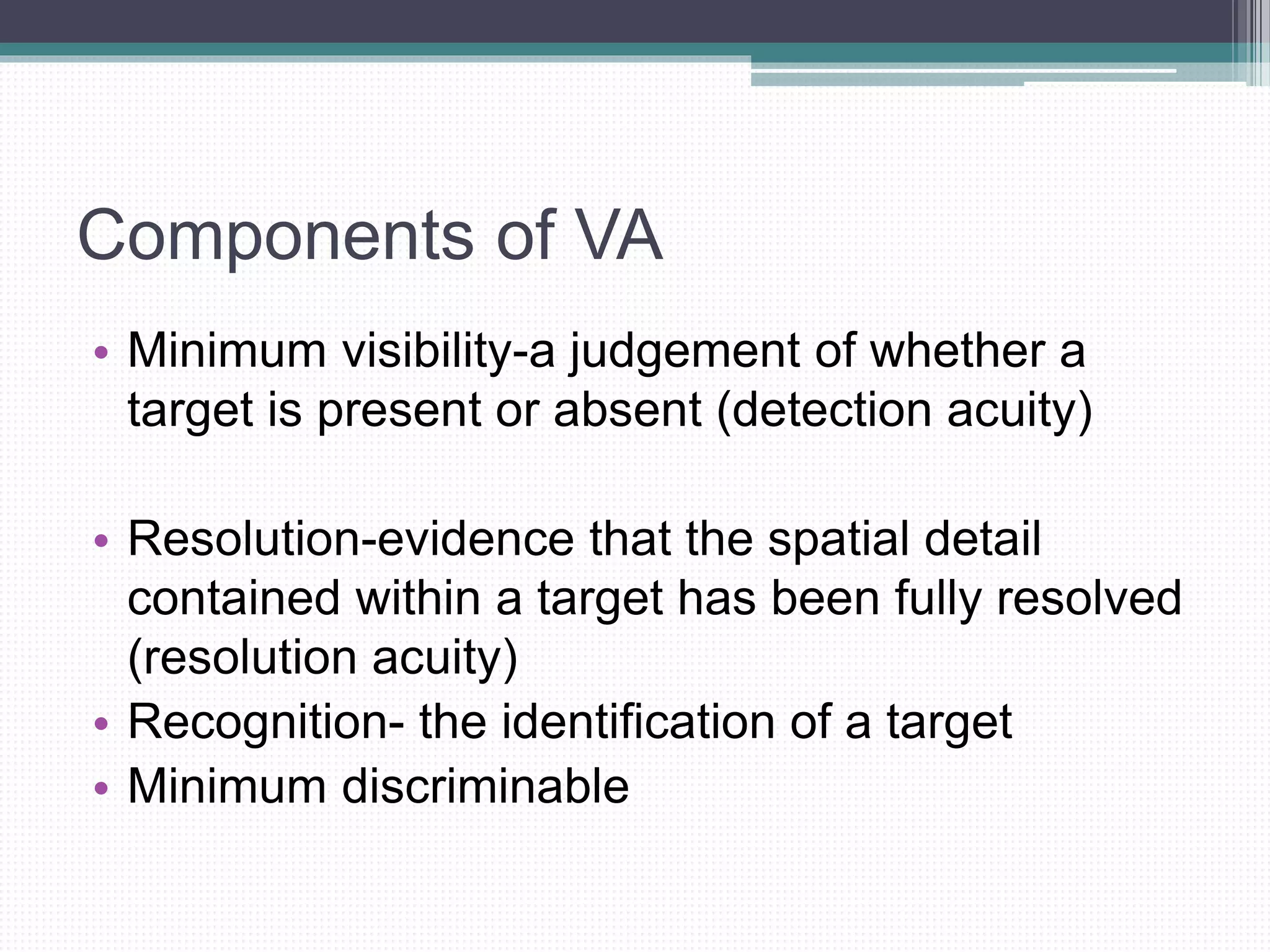Components of VA
• Minimum visibility-a judgement of whether a
target is present or absent (detection acuity)
• Resolution-evidence that the spatial detail
contained within a target has been fully resolved
(resolution acuity)
• Recognition- the identification of a target
• Minimum discriminable
 