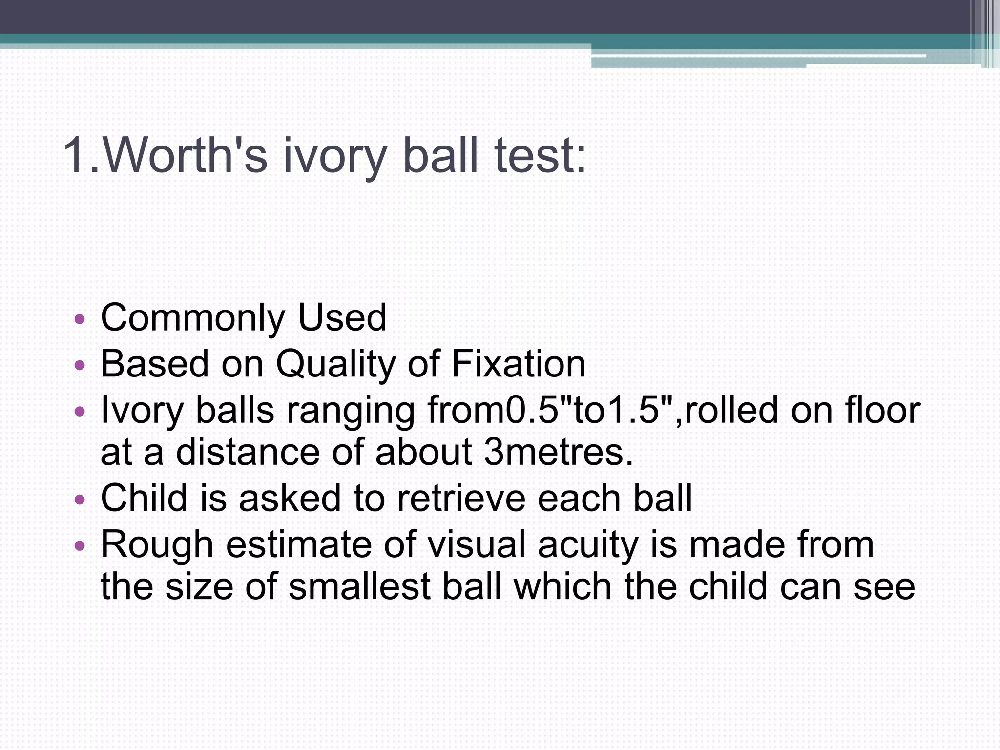 1.Worth's ivory ball test:
• Commonly Used
• Based on Quality of Fixation
• Ivory balls ranging from0.5"to1.5",rolled on floor
at a distance of about 3metres.
• Child is asked to retrieve each ball
• Rough estimate of visual acuity is made from
the size of smallest ball which the child can see
 