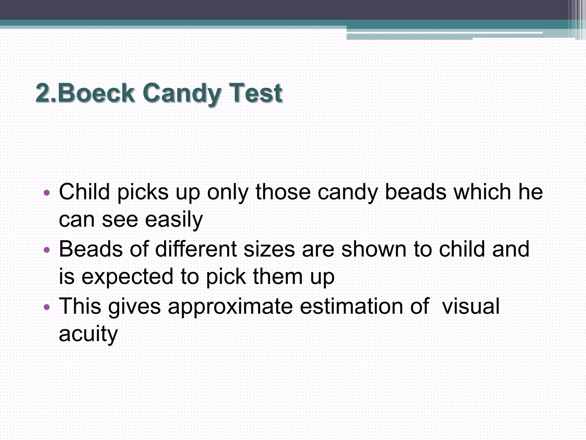 2.Boeck Candy Test
• Child picks up only those candy beads which he
can see easily
• Beads of different sizes are shown to child and
is expected to pick them up
• This gives approximate estimation of visual
acuity
 