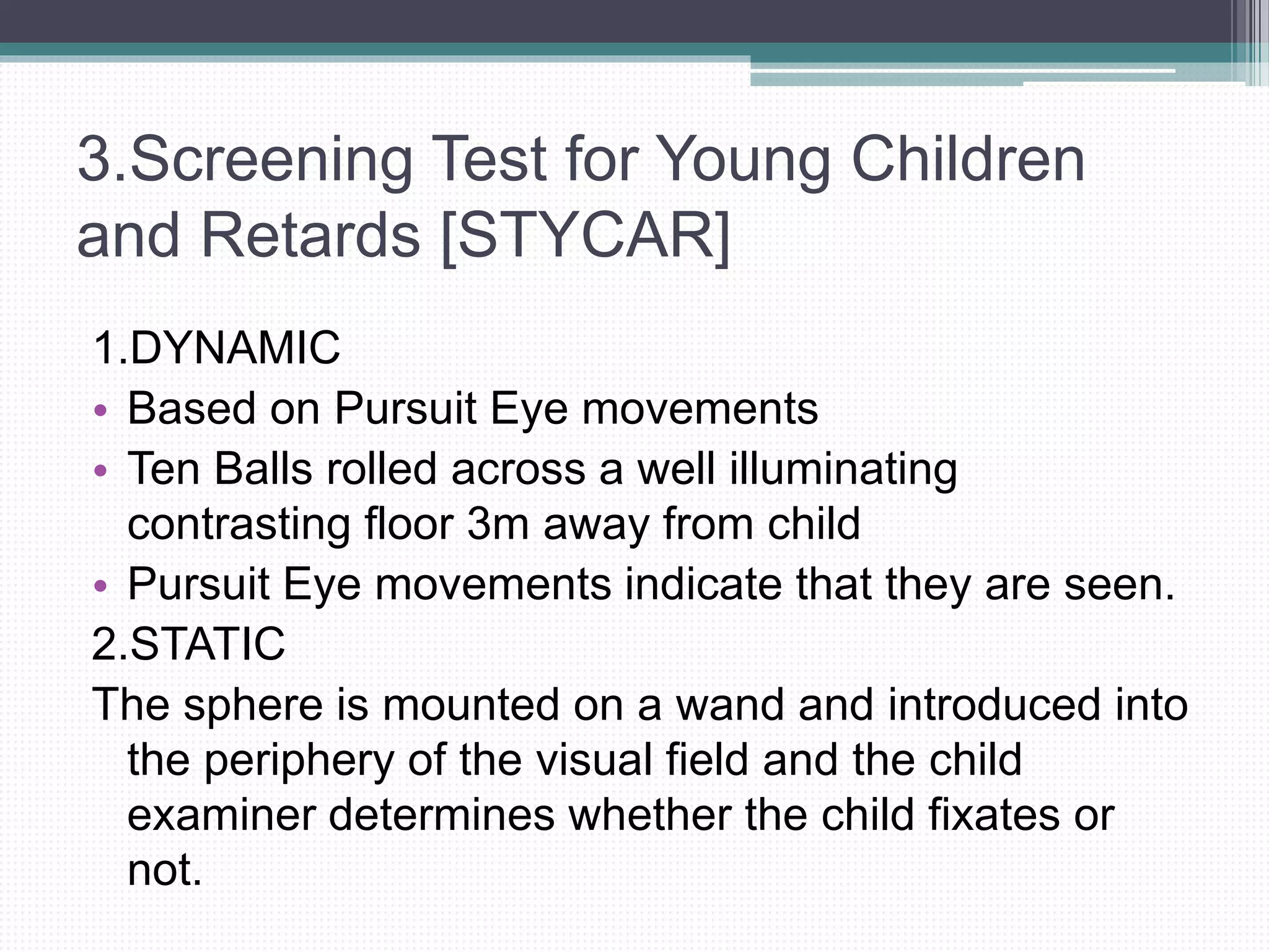 3.Screening Test for Young Children
and Retards [STYCAR]
1.DYNAMIC
• Based on Pursuit Eye movements
• Ten Balls rolled across a well illuminating
contrasting floor 3m away from child
• Pursuit Eye movements indicate that they are seen.
2.STATIC
The sphere is mounted on a wand and introduced into
the periphery of the visual field and the child
examiner determines whether the child fixates or
not.
 