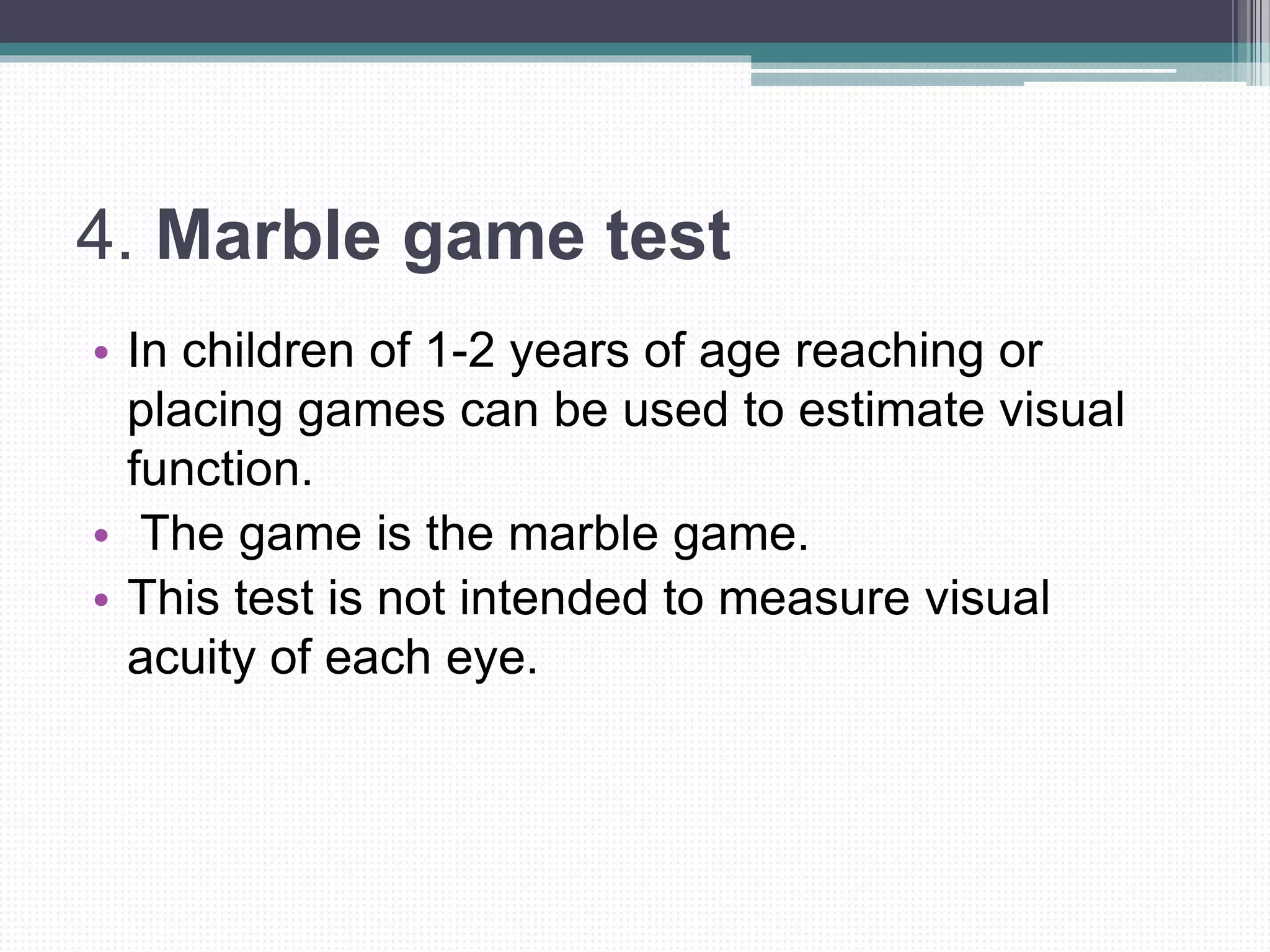 4. Marble game test
• In children of 1-2 years of age reaching or
placing games can be used to estimate visual
function.
• The game is the marble game.
• This test is not intended to measure visual
acuity of each eye.
 