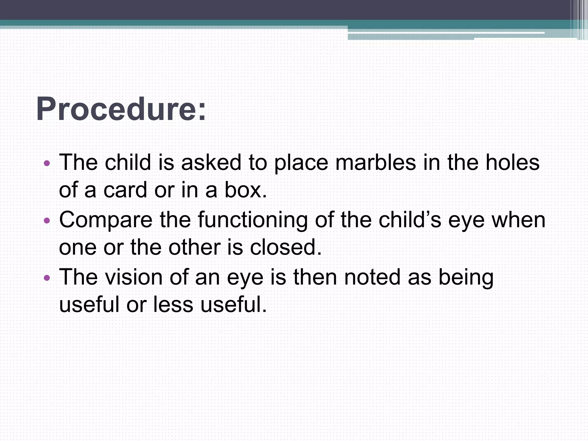 Procedure:
• The child is asked to place marbles in the holes
of a card or in a box.
• Compare the functioning of the child’s eye when
one or the other is closed.
• The vision of an eye is then noted as being
useful or less useful.
 