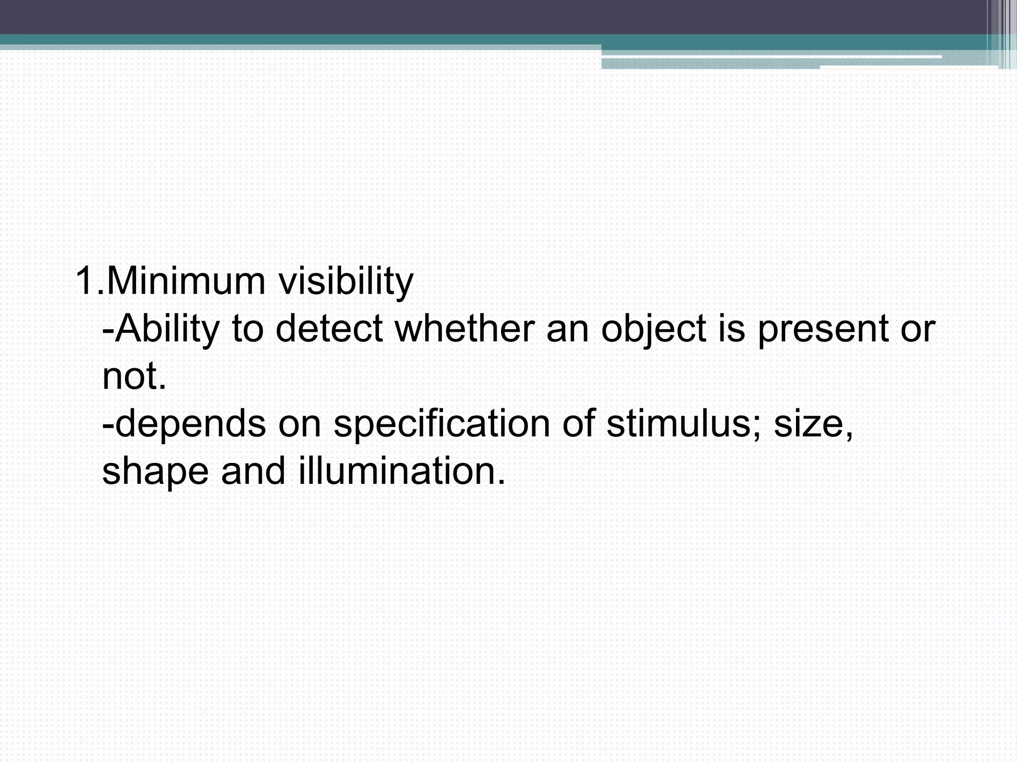 1.Minimum visibility
-Ability to detect whether an object is present or
not.
-depends on specification of stimulus; size,
shape and illumination.
 