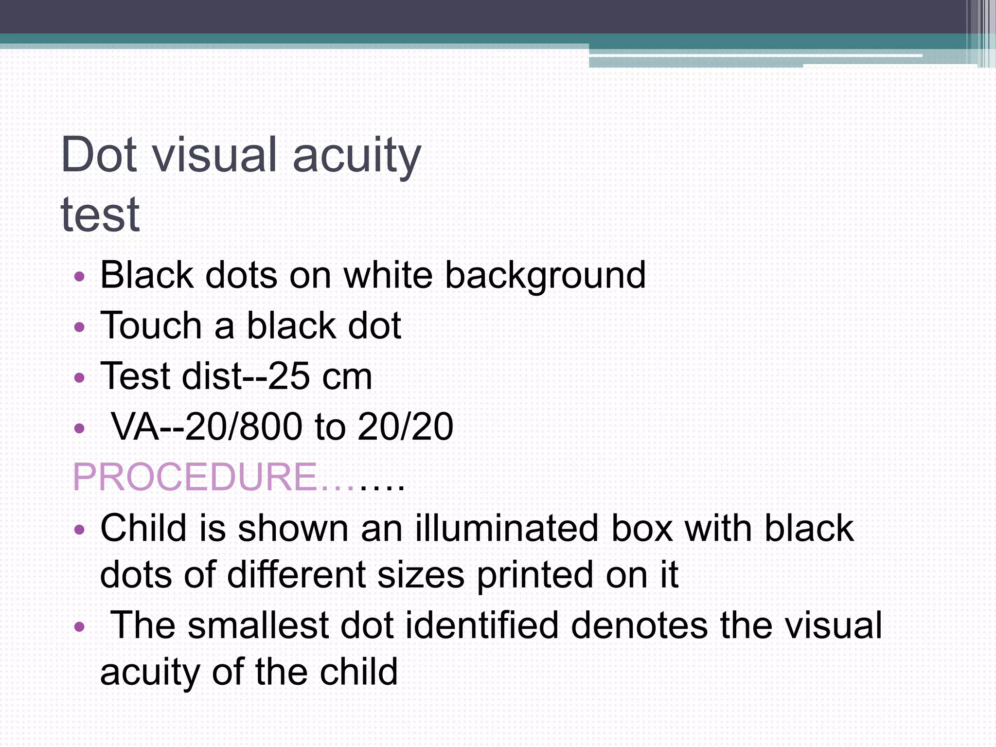 Dot visual acuity
test
• Black dots on white background
• Touch a black dot
• Test dist--25 cm
• VA--20/800 to 20/20
PROCEDURE…….
• Child is shown an illuminated box with black
dots of different sizes printed on it
• The smallest dot identified denotes the visual
acuity of the child
 