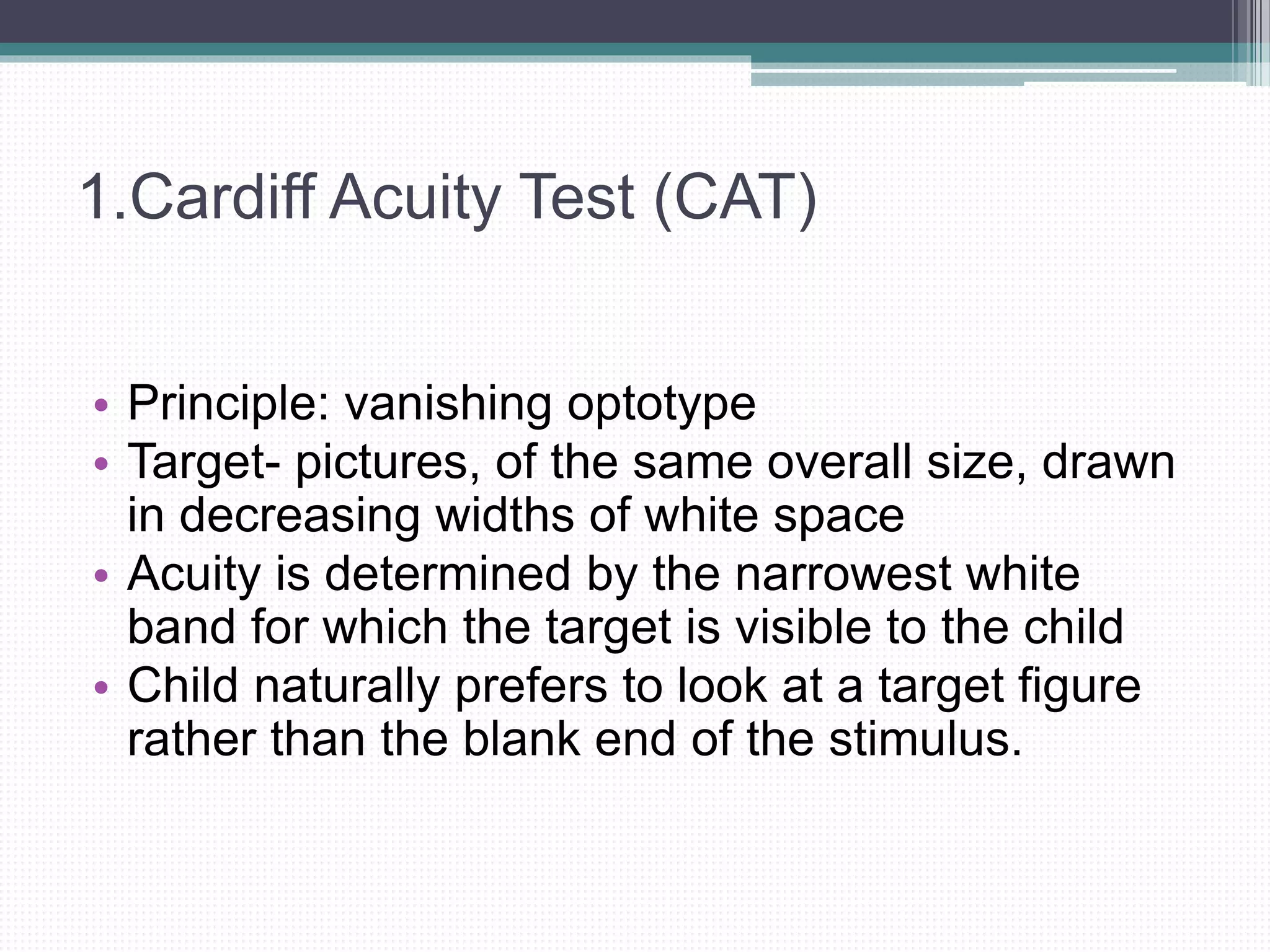 1.Cardiff Acuity Test (CAT)
• Principle: vanishing optotype
• Target- pictures, of the same overall size, drawn
in decreasing widths of white space
• Acuity is determined by the narrowest white
band for which the target is visible to the child
• Child naturally prefers to look at a target figure
rather than the blank end of the stimulus.
 