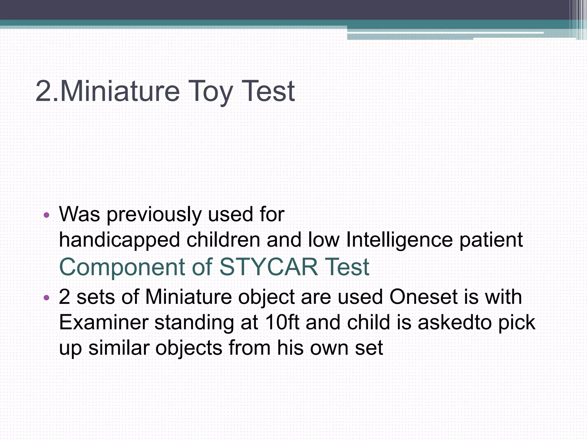 2.Miniature Toy Test
• Was previously used for
handicapped children and low Intelligence patient
Component of STYCAR Test
• 2 sets of Miniature object are used Oneset is with
Examiner standing at 10ft and child is askedto pick
up similar objects from his own set
 