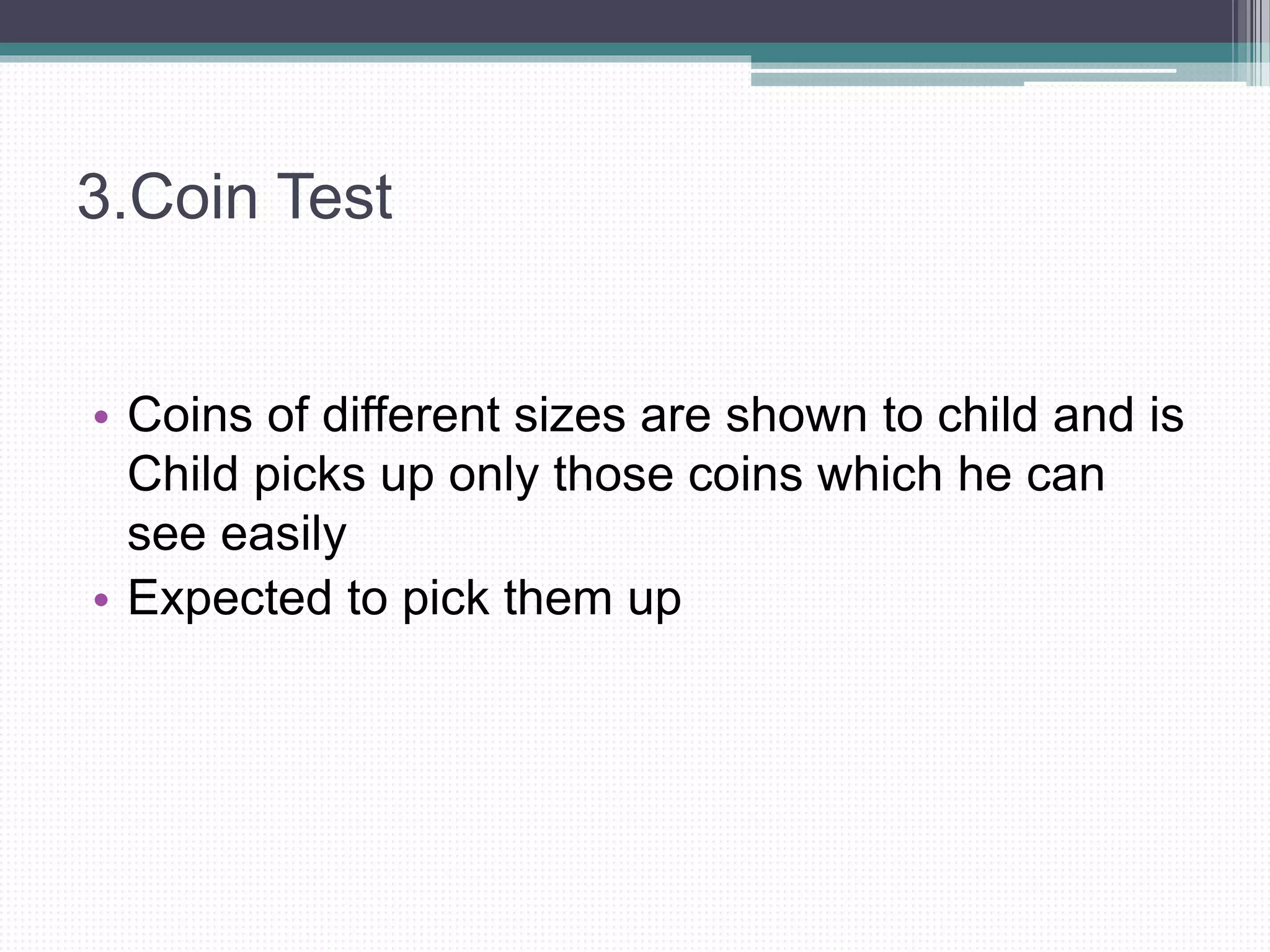 3.Coin Test
• Coins of different sizes are shown to child and is
Child picks up only those coins which he can
see easily
• Expected to pick them up
 