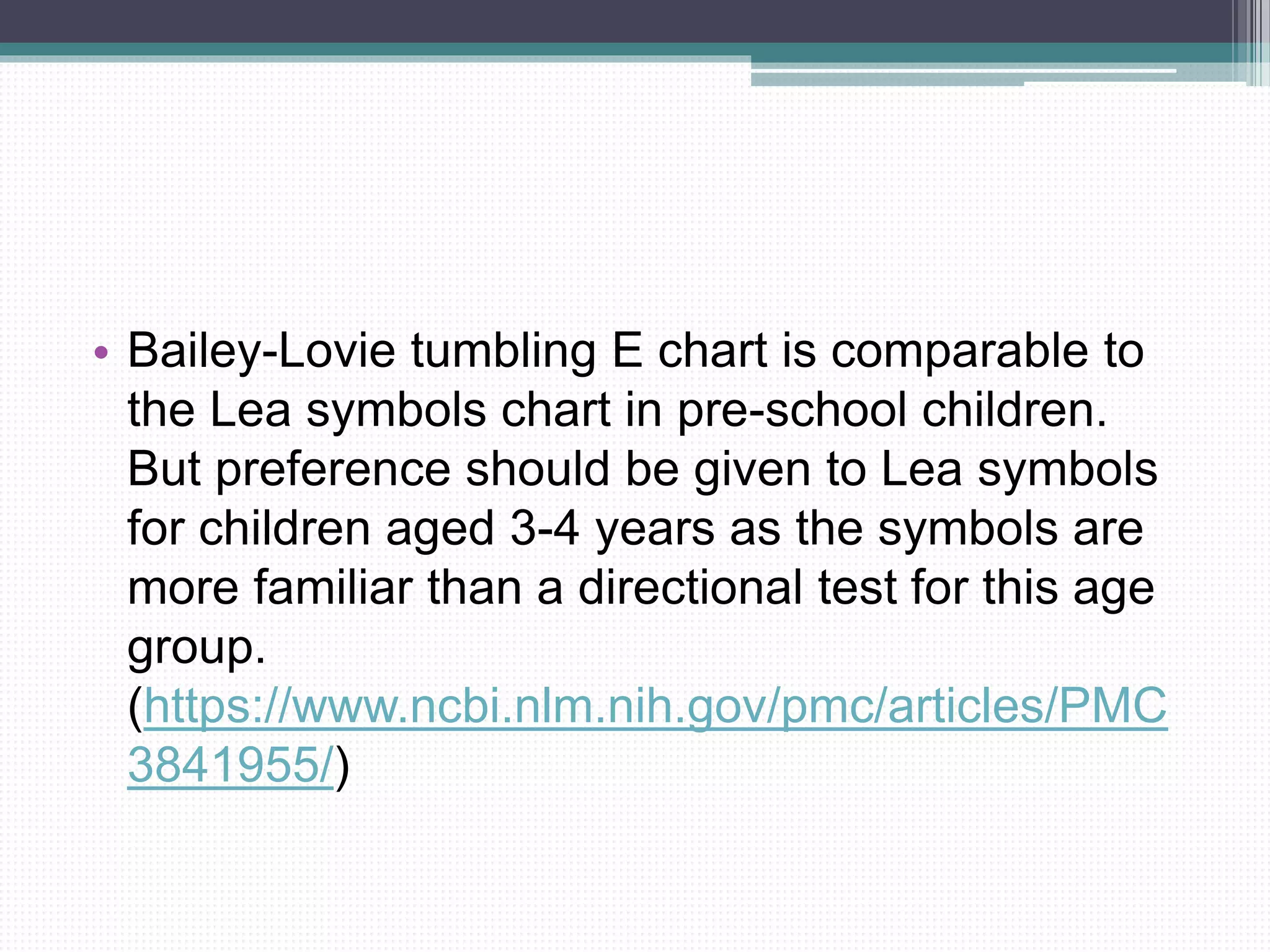 • Bailey-Lovie tumbling E chart is comparable to
the Lea symbols chart in pre-school children.
But preference should be given to Lea symbols
for children aged 3-4 years as the symbols are
more familiar than a directional test for this age
group.
(https://www.ncbi.nlm.nih.gov/pmc/articles/PMC
3841955/)
 