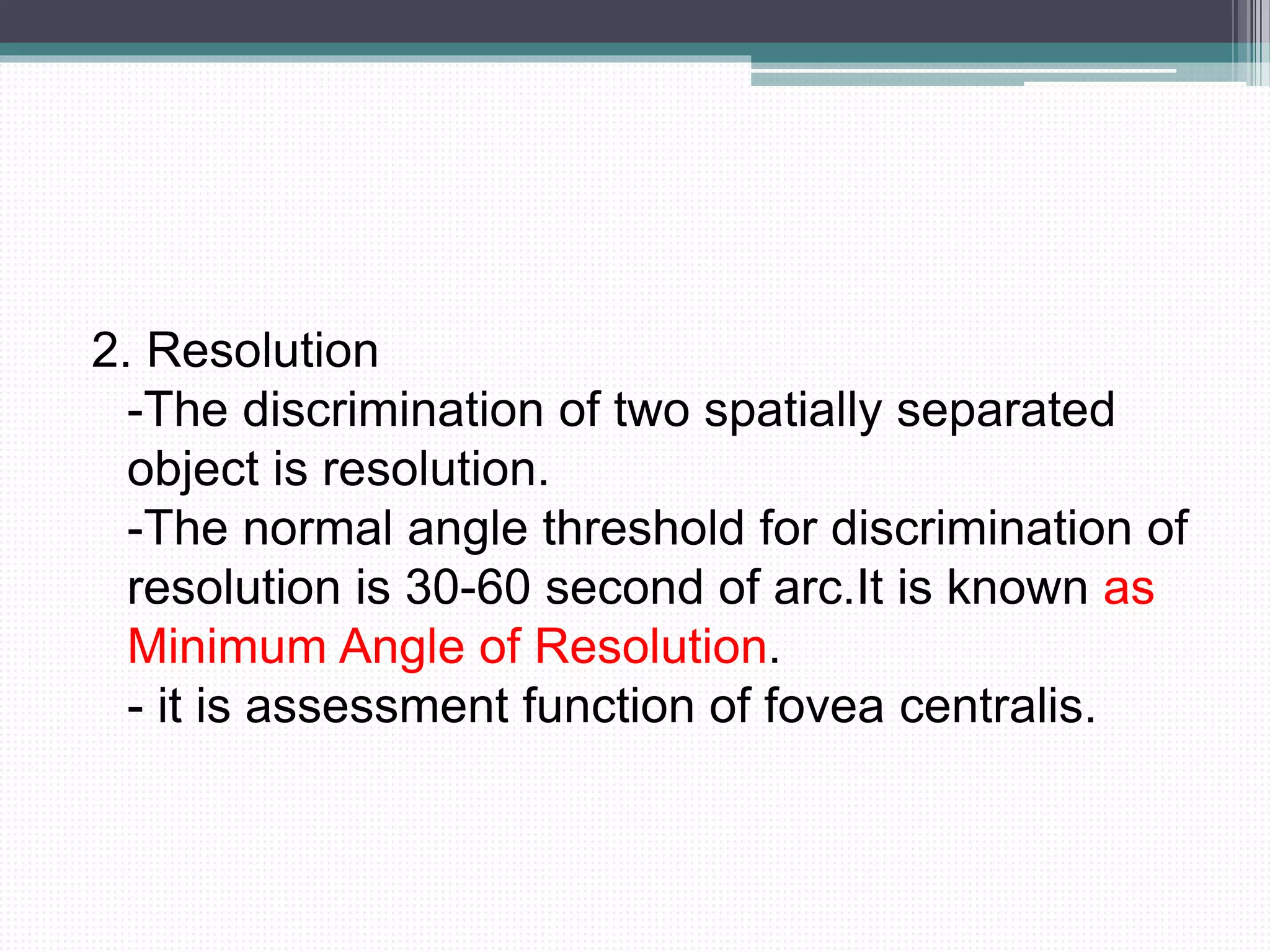 2. Resolution
-The discrimination of two spatially separated
object is resolution.
-The normal angle threshold for discrimination of
resolution is 30-60 second of arc.It is known as
Minimum Angle of Resolution.
- it is assessment function of fovea centralis.
 