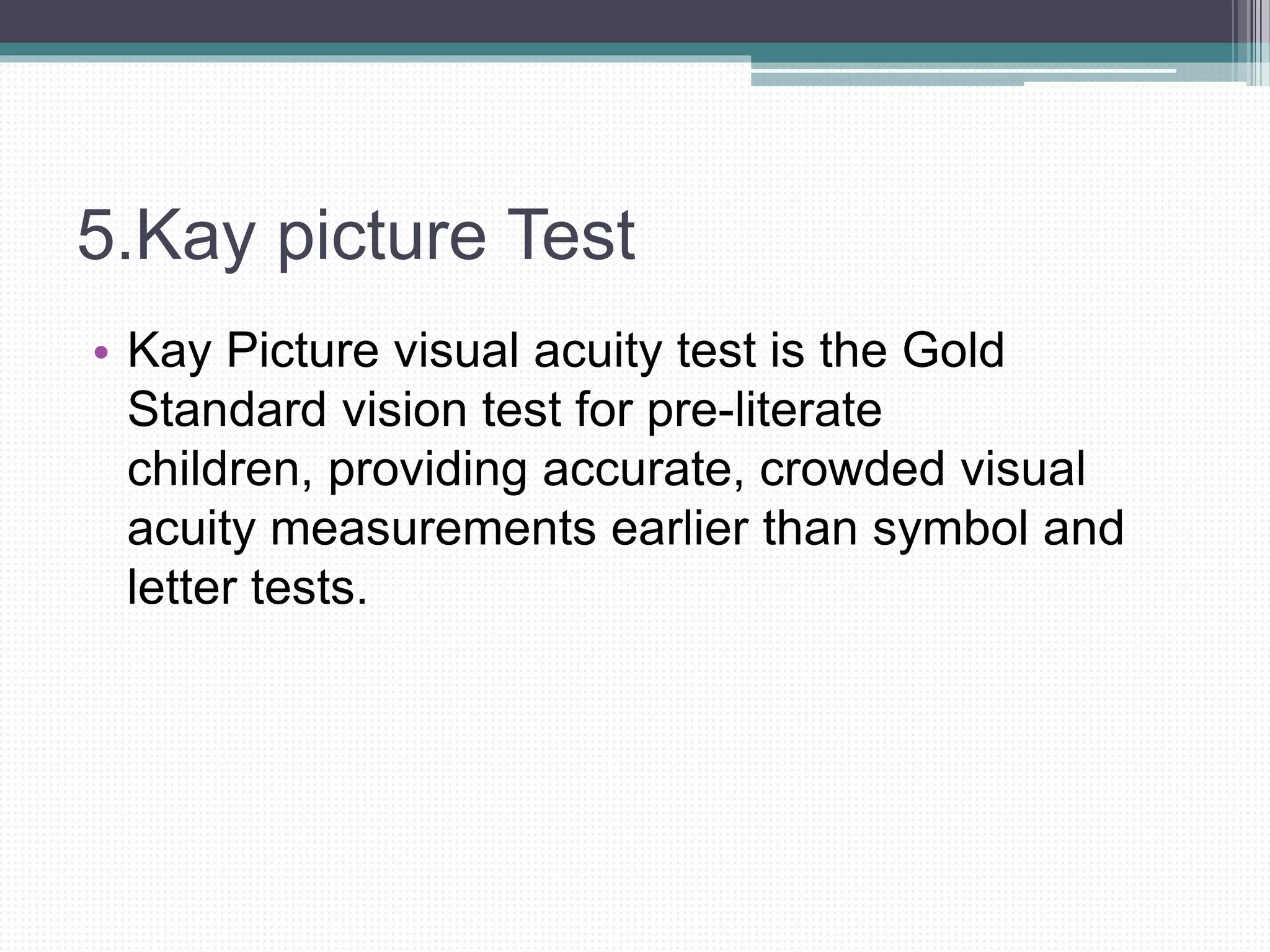 5.Kay picture Test
• Kay Picture visual acuity test is the Gold
Standard vision test for pre-literate
children, providing accurate, crowded visual
acuity measurements earlier than symbol and
letter tests.
 