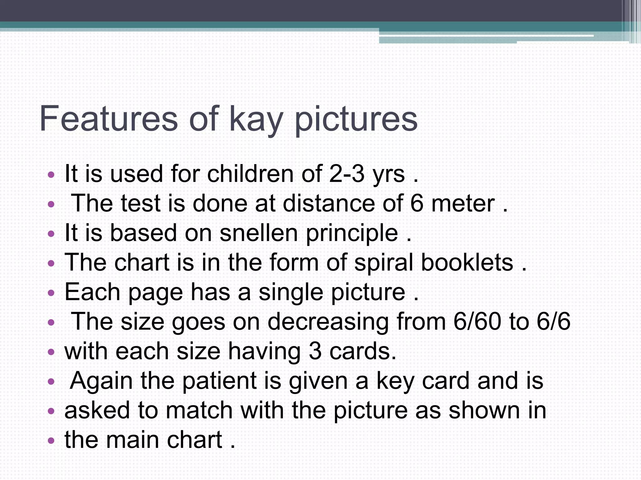 Features of kay pictures
• It is used for children of 2-3 yrs .
• The test is done at distance of 6 meter .
• It is based on snellen principle .
• The chart is in the form of spiral booklets .
• Each page has a single picture .
• The size goes on decreasing from 6/60 to 6/6
• with each size having 3 cards.
• Again the patient is given a key card and is
• asked to match with the picture as shown in
• the main chart .
 