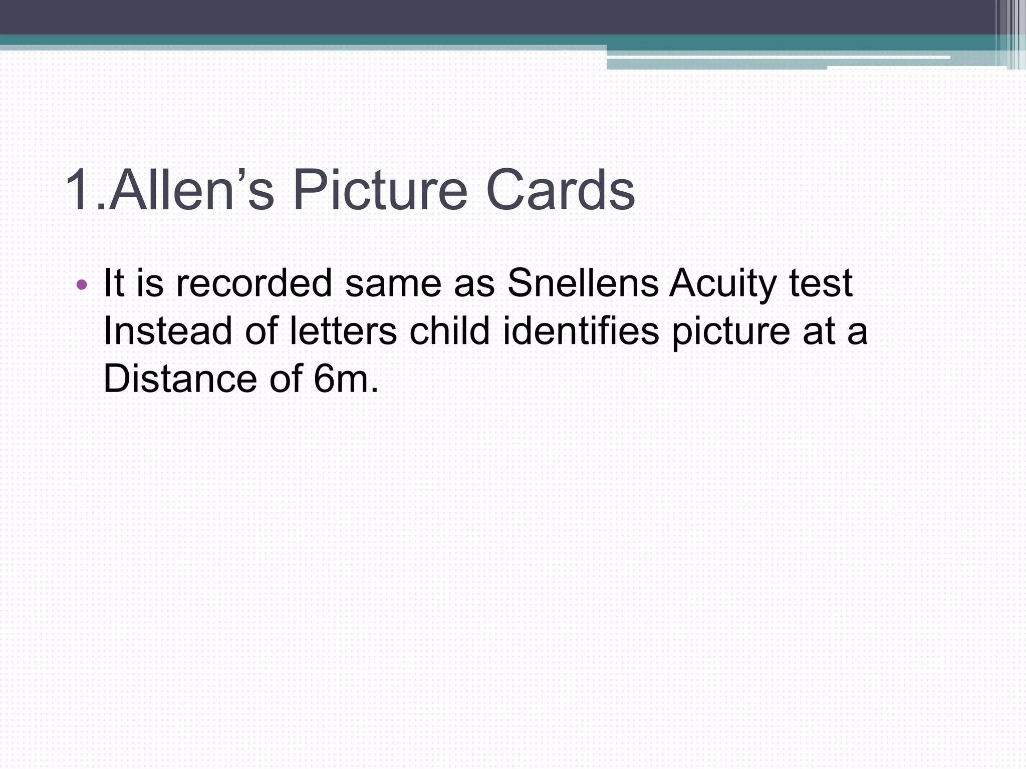 1.Allen’s Picture Cards
• It is recorded same as Snellens Acuity test
Instead of letters child identifies picture at a
Distance of 6m.
 