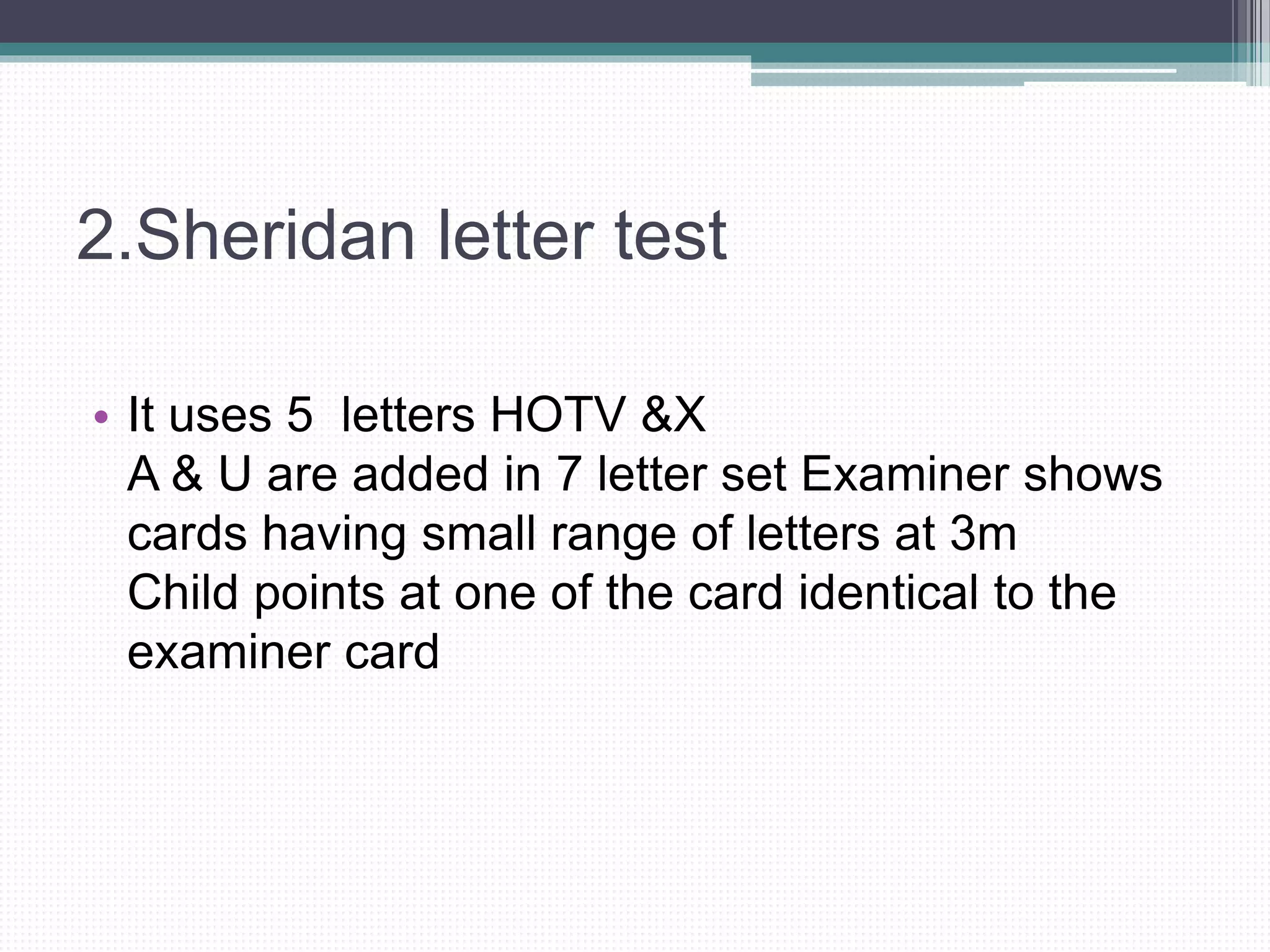 2.Sheridan letter test
• It uses 5 letters HOTV &X
A & U are added in 7 letter set Examiner shows
cards having small range of letters at 3m
Child points at one of the card identical to the
examiner card
 