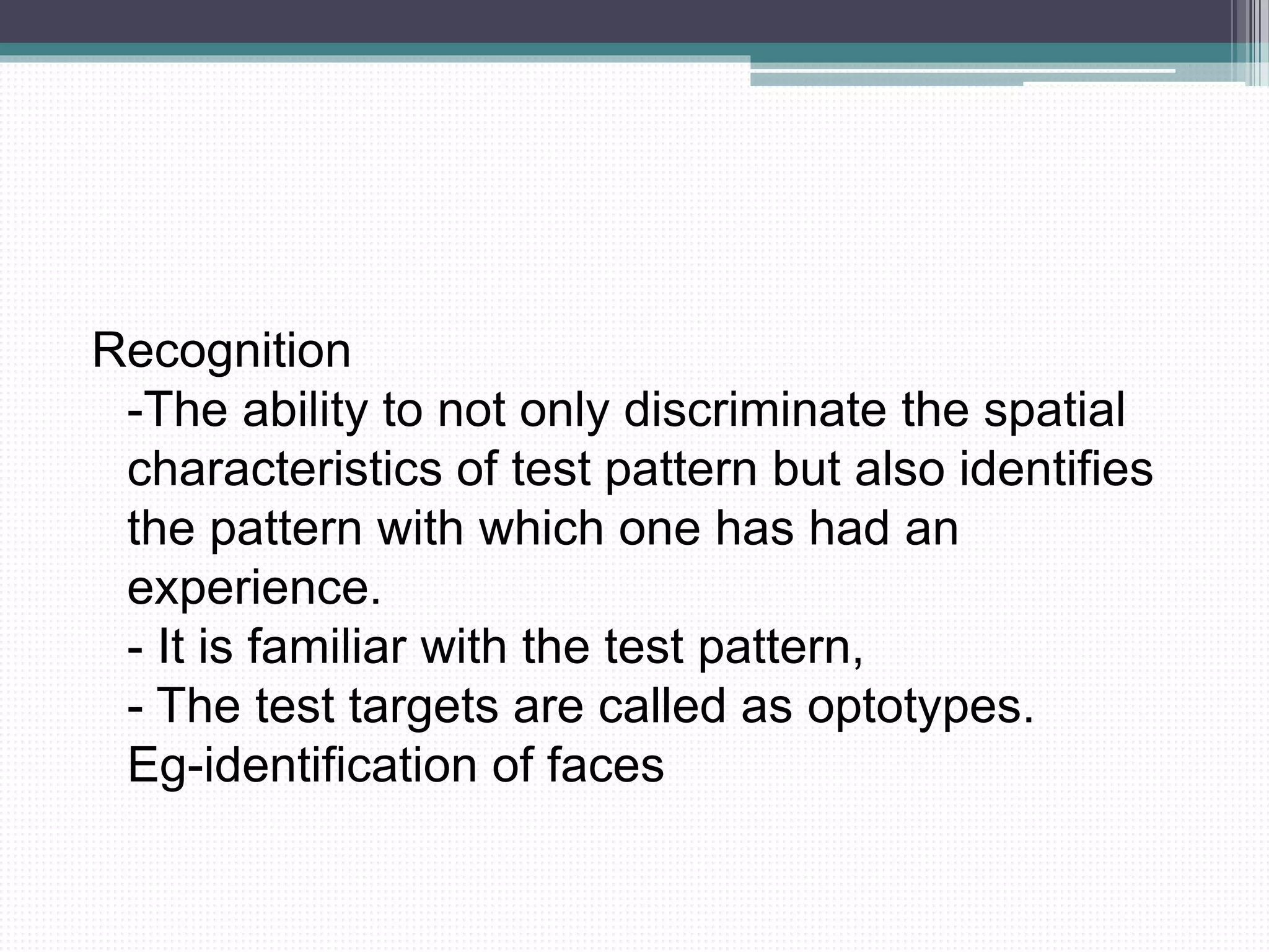 Recognition
-The ability to not only discriminate the spatial
characteristics of test pattern but also identifies
the pattern with which one has had an
experience.
- It is familiar with the test pattern,
- The test targets are called as optotypes.
Eg-identification of faces
 