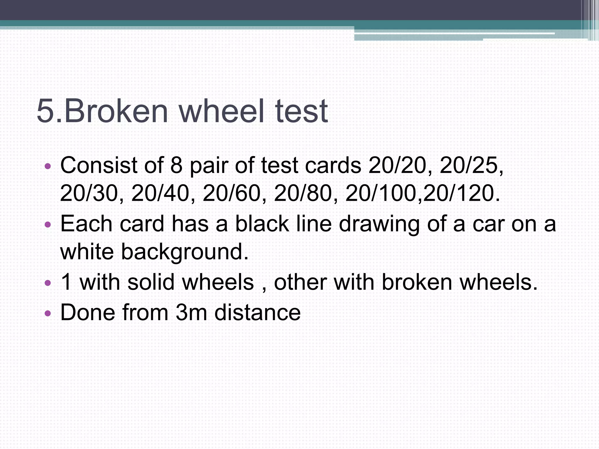 5.Broken wheel test
• Consist of 8 pair of test cards 20/20, 20/25,
20/30, 20/40, 20/60, 20/80, 20/100,20/120.
• Each card has a black line drawing of a car on a
white background.
• 1 with solid wheels , other with broken wheels.
• Done from 3m distance
 