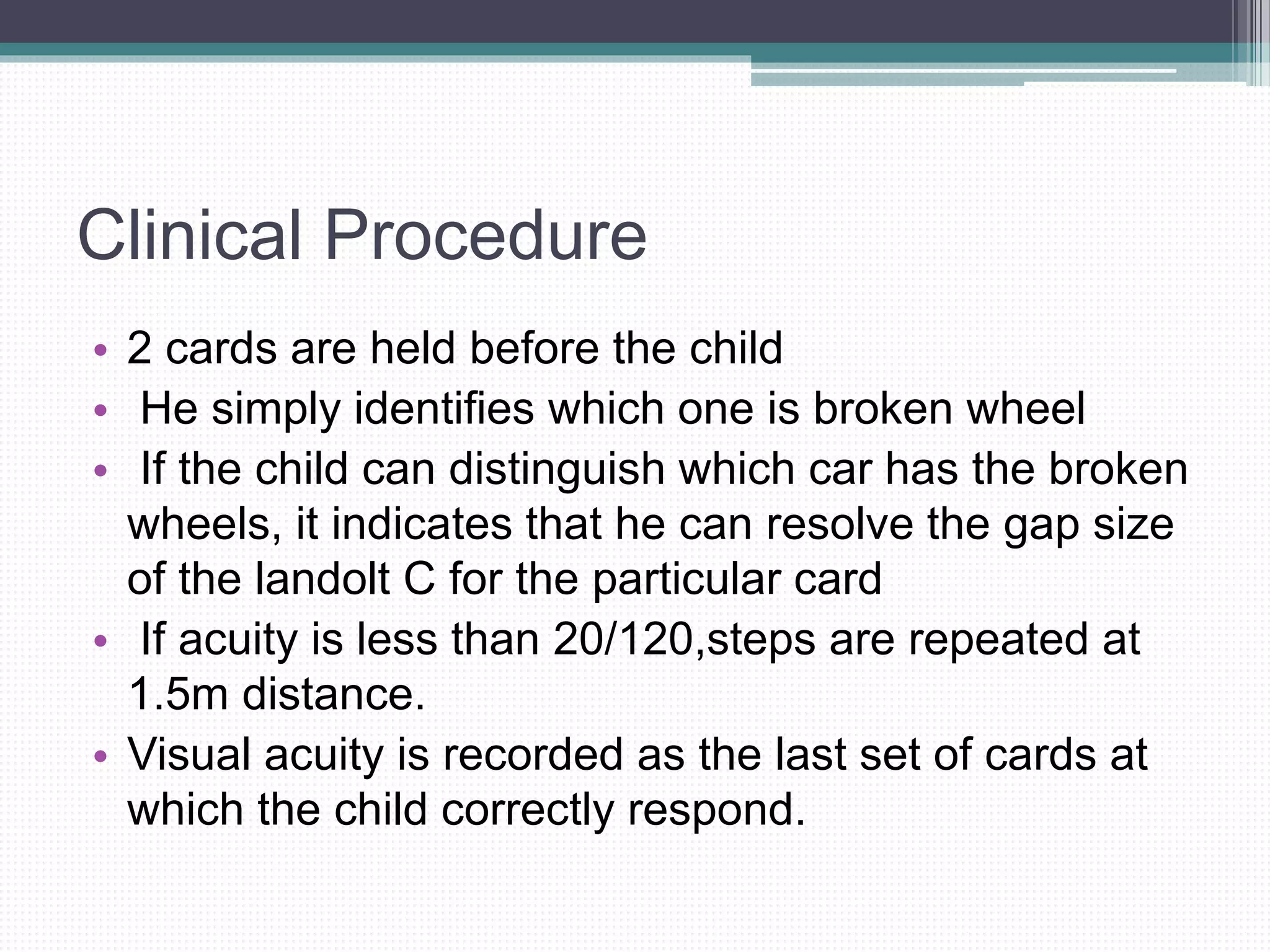 Clinical Procedure
• 2 cards are held before the child
• He simply identifies which one is broken wheel
• If the child can distinguish which car has the broken
wheels, it indicates that he can resolve the gap size
of the landolt C for the particular card
• If acuity is less than 20/120,steps are repeated at
1.5m distance.
• Visual acuity is recorded as the last set of cards at
which the child correctly respond.
 
