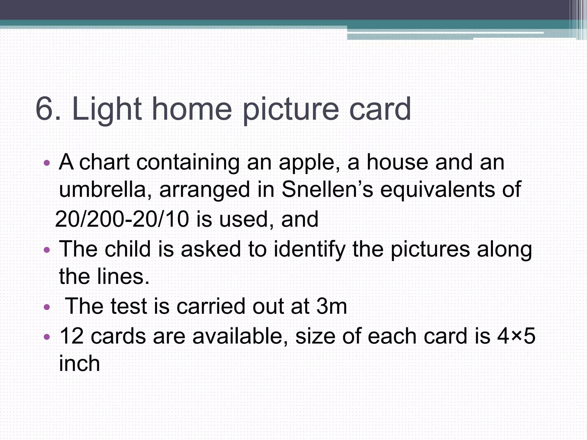 6. Light home picture card
• A chart containing an apple, a house and an
umbrella, arranged in Snellen’s equivalents of
20/200-20/10 is used, and
• The child is asked to identify the pictures along
the lines.
• The test is carried out at 3m
• 12 cards are available, size of each card is 4×5
inch
 