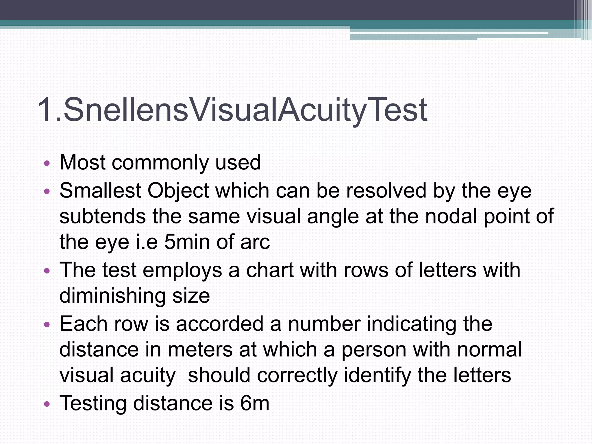 1.SnellensVisualAcuityTest
• Most commonly used
• Smallest Object which can be resolved by the eye
subtends the same visual angle at the nodal point of
the eye i.e 5min of arc
• The test employs a chart with rows of letters with
diminishing size
• Each row is accorded a number indicating the
distance in meters at which a person with normal
visual acuity should correctly identify the letters
• Testing distance is 6m
 