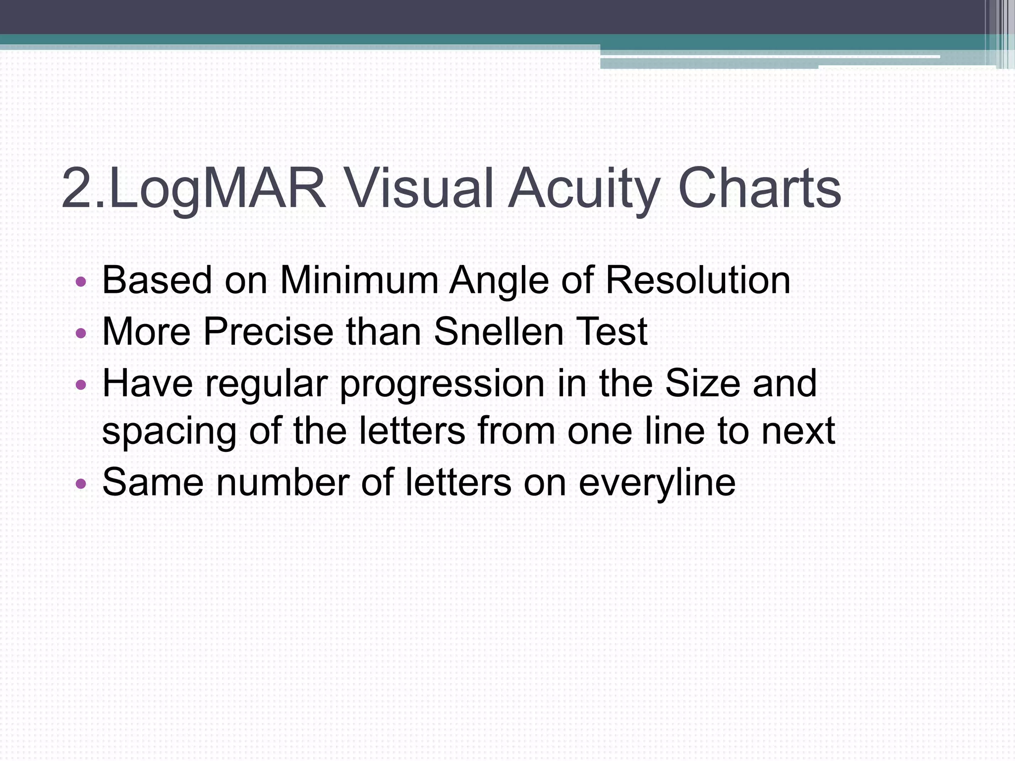 2.LogMAR Visual Acuity Charts
• Based on Minimum Angle of Resolution
• More Precise than Snellen Test
• Have regular progression in the Size and
spacing of the letters from one line to next
• Same number of letters on everyline
 