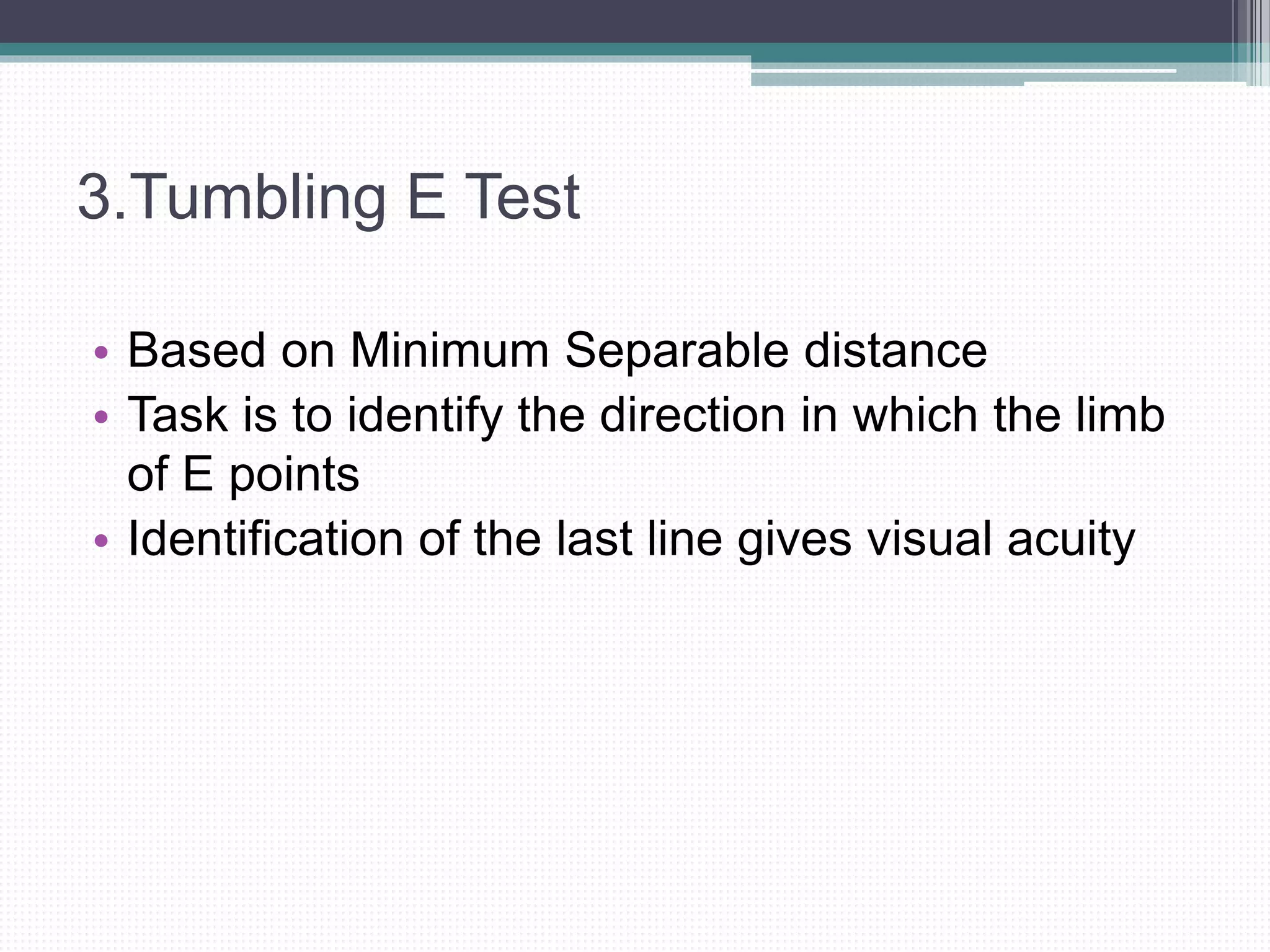 3.Tumbling E Test
• Based on Minimum Separable distance
• Task is to identify the direction in which the limb
of E points
• Identification of the last line gives visual acuity
 