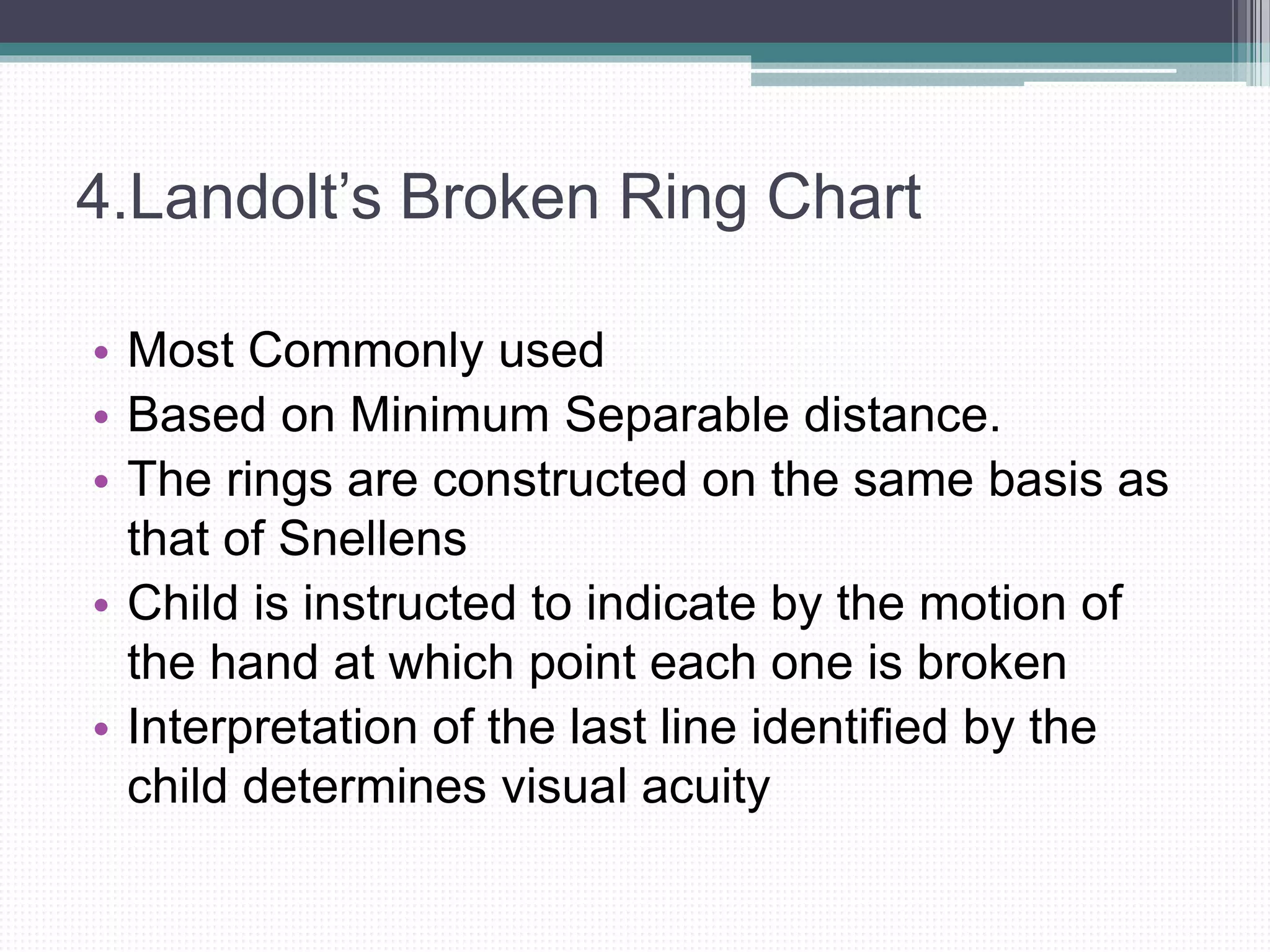 4.Landolt’s Broken Ring Chart
• Most Commonly used
• Based on Minimum Separable distance.
• The rings are constructed on the same basis as
that of Snellens
• Child is instructed to indicate by the motion of
the hand at which point each one is broken
• Interpretation of the last line identified by the
child determines visual acuity
 