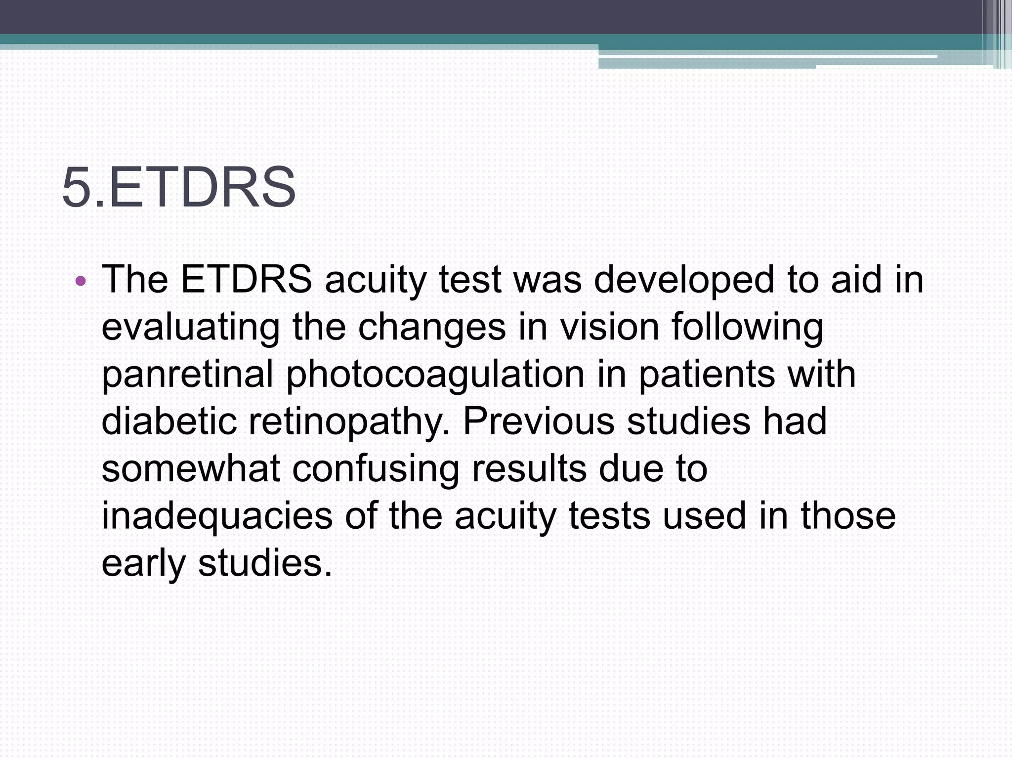 5.ETDRS
• The ETDRS acuity test was developed to aid in
evaluating the changes in vision following
panretinal photocoagulation in patients with
diabetic retinopathy. Previous studies had
somewhat confusing results due to
inadequacies of the acuity tests used in those
early studies.
 