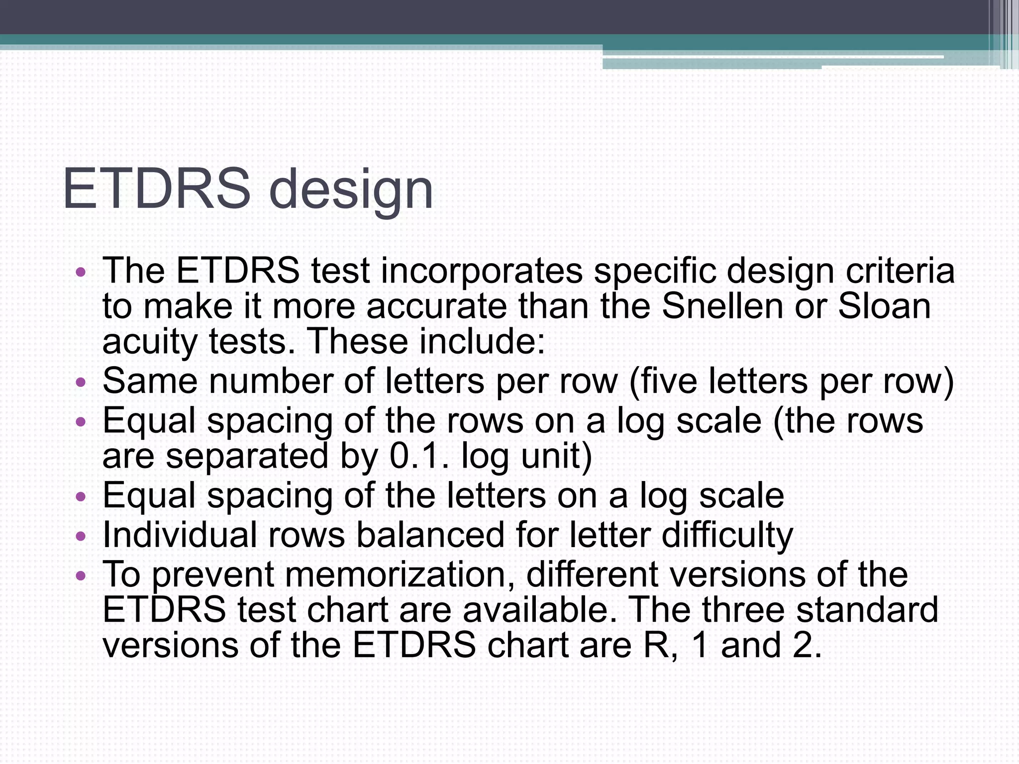 ETDRS design
• The ETDRS test incorporates specific design criteria
to make it more accurate than the Snellen or Sloan
acuity tests. These include:
• Same number of letters per row (five letters per row)
• Equal spacing of the rows on a log scale (the rows
are separated by 0.1. log unit)
• Equal spacing of the letters on a log scale
• Individual rows balanced for letter difficulty
• To prevent memorization, different versions of the
ETDRS test chart are available. The three standard
versions of the ETDRS chart are R, 1 and 2.
 